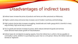 Disadvantages of indirect taxes
 Indirect taxes increase the prices of products and hence are often perceived as inflationary.
 Higher customs duty and excise duty increases cost of modern machinery and technology.
 High customs /excise duty increases smuggling, havala trade and mafia gangs,which is harmful in many
ways.Similarly, high excise duty to evasion.
 Tax on goods and services increases its prices, which reduces demand of goods and services.
Lesser demand means lower growth of industrialisation.
 Indirect taxes do not depend on paying capacity. Since the indirect tax is uniform, the tax payable on
commodity is same, whether it is purchased by a poor man or a rich person .Hence, the indirect taxes are
termed as ‘regressive’.
 
