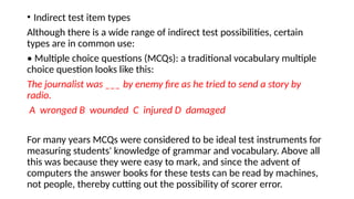 • Indirect test item types
Although there is a wide range of indirect test possibilities, certain
types are in common use:
• Multiple choice questions (MCQs): a traditional vocabulary multiple
choice question looks like this:
The journalist was ___ by enemy fire as he tried to send a story by
radio.
A wronged B wounded C injured D damaged
For many years MCQs were considered to be ideal test instruments for
measuring students' knowledge of grammar and vocabulary. Above all
this was because they were easy to mark, and since the advent of
computers the answer books for these tests can be read by machines,
not people, thereby cutting out the possibility of scorer error.
 