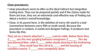 Cloze procedures:
• cloze procedures seem to offer us the ideal indirect but integrative
testing item. They can be prepared quickly and if the claims made for
them are true, they are an extremely cost-effective way of finding out
about a testee's overall knowledge.
• Cloze, in its purest form, is the deletion of every nth word in a text
(somewhere between every fifth or tenth word). Because the
procedure is random, it avoids test designer failings. It produces test
items like this:
They sat on a bench attached 1 _____ a picnic table. Below them they
2_____ see the river gurgling between overgrown 3______ . The sky
was diamond blue, with 4_____ white clouds dancing in the freshening
5______ . They could hear the call of 6_____ and the buzzing of
countless insects. 7_____ were completely alone.
 