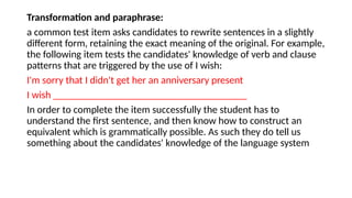 Transformation and paraphrase:
a common test item asks candidates to rewrite sentences in a slightly
different form, retaining the exact meaning of the original. For example,
the following item tests the candidates' knowledge of verb and clause
patterns that are triggered by the use of I wish:
I'm sorry that I didn't get her an anniversary present
I wish ______________________________________
In order to complete the item successfully the student has to
understand the first sentence, and then know how to construct an
equivalent which is grammatically possible. As such they do tell us
something about the candidates' knowledge of the language system
 
