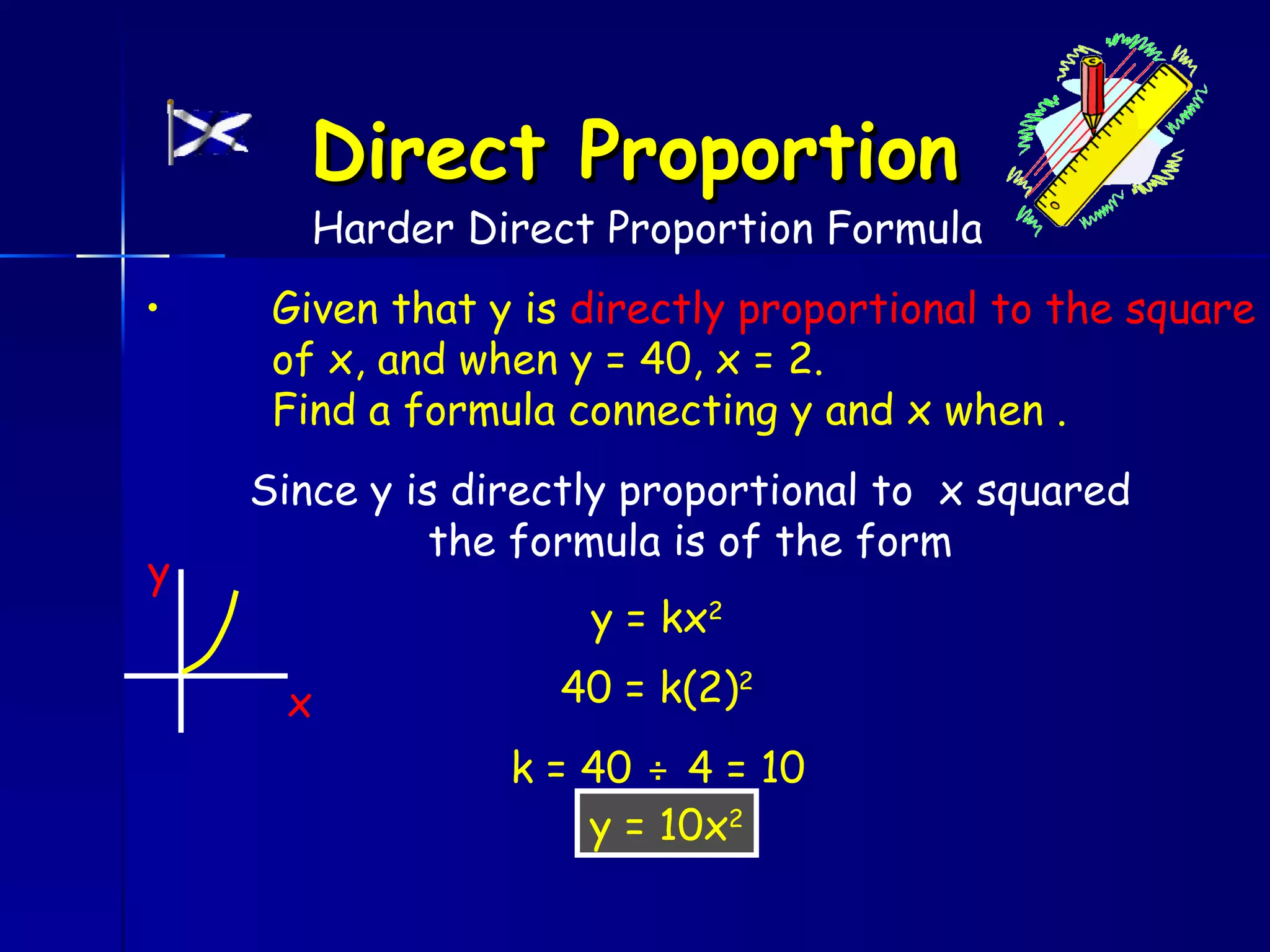 Direct Proportion
       Harder Direct Proportion Formula
•    Given that y is directly proportional to the square
     of x, and when y = 40, x = 2.
     Find a formula connecting y and x when .
    Since y is directly proportional to x squared
              the formula is of the form
y
                     y = kx2

     x             40 = k(2)2
                 k = 40 ÷ 4 = 10
                     y = 10x2
 