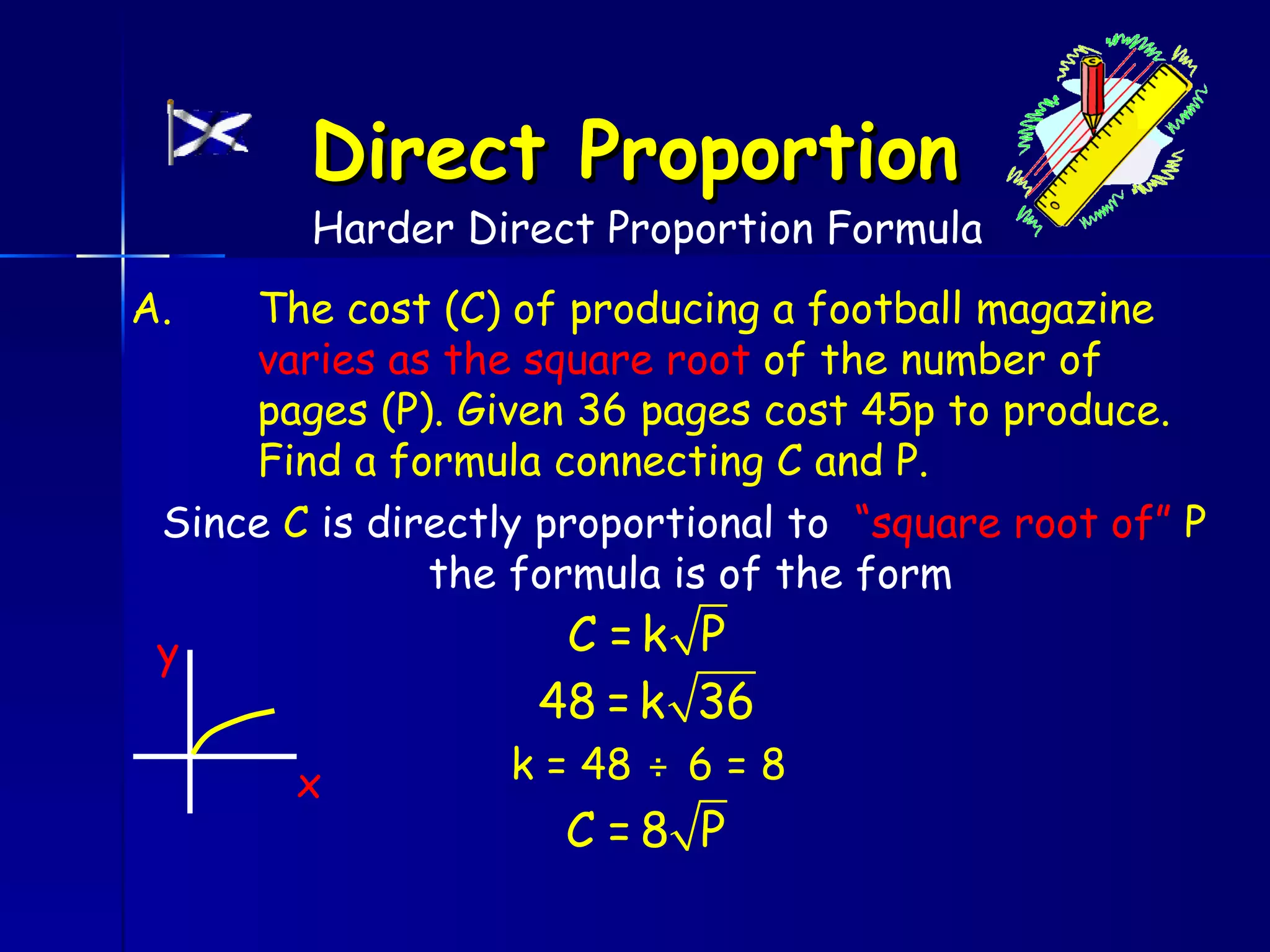 Direct Proportion
        Harder Direct Proportion Formula
A.   The cost (C) of producing a football magazine
     varies as the square root of the number of
     pages (P). Given 36 pages cost 45p to produce.
     Find a formula connecting C and P.
 Since C is directly proportional to “square root of” P
               the formula is of the form
 y                   C =k P
                    48 = k 36
       x           k = 48 ÷ 6 = 8
                     C =8 P
 