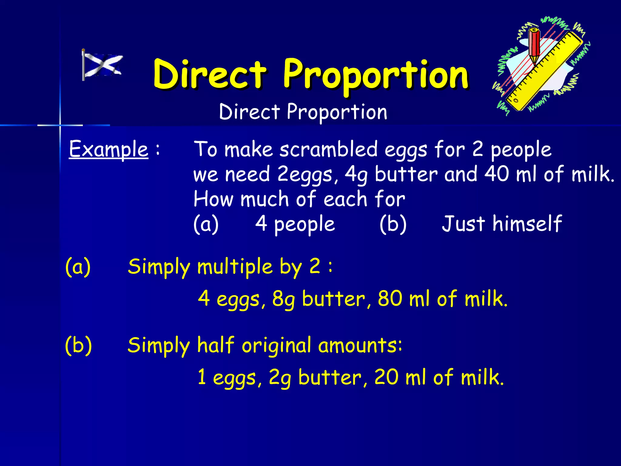 Direct Proportion
               Direct Proportion
Example :    To make scrambled eggs for 2 people
             we need 2eggs, 4g butter and 40 ml of milk.
             How much of each for
             (a)   4 people    (b)   Just himself

(a)   Simply multiple by 2 :
             4 eggs, 8g butter, 80 ml of milk.

(b)   Simply half original amounts:
             1 eggs, 2g butter, 20 ml of milk.
 