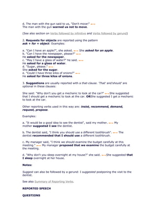 d. The man with the gun said to us, "Don't move!"
The man with the gun warned us not to move.

(See also section on Verbs followed by infinitive and Verbs followed by gerund)

2. Requests for objects are reported using the pattern
ask + for + object: Examples:

a. "Can I have an apple?", she asked.      She asked for an apple.
b. "Can I have the newspaper, please?"
He asked for the newspaper.
c. "May I have a glass of water?" he said.
He asked for a glass of water.
d. "Sugar, please."
She asked for the sugar.
e. "Could I have three kilos of onions?"
He asked for three kilos of onions.

3. Suggestions are usually reported with a that-clause. 'That' and'should' are
optional in these clauses:

She said: "Why don't you get a mechanic to look at the car?"    She suggested
that I should get a mechanic to look at the car. ORShe suggested I get a mechanic
to look at the car.

Other reporting verbs used in this way are: insist, recommend, demand,
request, propose.

Examples:

a. "It would be a good idea to see the dentist", said my mother.        My
mother suggested I see the dentist.

b. The dentist said, "I think you should use a different toothbrush".        The
dentist recommended that I should use a different toothbrush.

c. My manager said, "I think we should examine the budget carefully at this
meeting."    My manager proposed that we examine the budget carefully at
the meeting.

d. "Why don't you sleep overnight at my house?" she said.       She suggested that
I sleep overnight at her house.

Notes:

Suggest can also be followed by a gerund: I suggested postponing the visit to the
dentist.

See also Summary of Reporting Verbs.

REPORTED SPEECH

QUESTIONS
 
