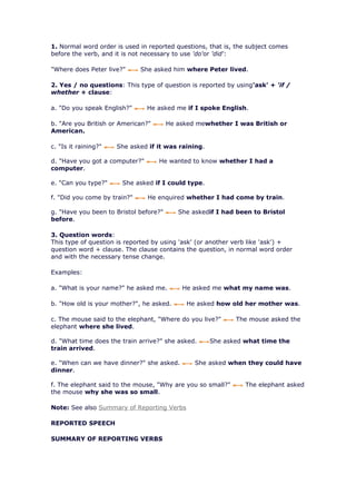 1. Normal word order is used in reported questions, that is, the subject comes
before the verb, and it is not necessary to use 'do'or 'did':

"Where does Peter live?"      She asked him where Peter lived.

2. Yes / no questions: This type of question is reported by using'ask' + 'if /
whether + clause:

a. "Do you speak English?"      He asked me if I spoke English.

b. "Are you British or American?"       He asked mewhether I was British or
American.

c. "Is it raining?"   She asked if it was raining.

d. "Have you got a computer?"       He wanted to know whether I had a
computer.

e. "Can you type?"     She asked if I could type.

f. "Did you come by train?"     He enquired whether I had come by train.

g. "Have you been to Bristol before?"      She askedif I had been to Bristol
before.

3. Question words:
This type of question is reported by using 'ask' (or another verb like 'ask') +
question word + clause. The clause contains the question, in normal word order
and with the necessary tense change.

Examples:

a. "What is your name?" he asked me.        He asked me what my name was.

b. "How old is your mother?", he asked.      He asked how old her mother was.

c. The mouse said to the elephant, "Where do you live?"      The mouse asked the
elephant where she lived.

d. "What time does the train arrive?" she asked.     She asked what time the
train arrived.

e. "When can we have dinner?" she asked.        She asked when they could have
dinner.

f. The elephant said to the mouse, "Why are you so small?"      The elephant asked
the mouse why she was so small.

Note: See also Summary of Reporting Verbs

REPORTED SPEECH

SUMMARY OF REPORTING VERBS
 