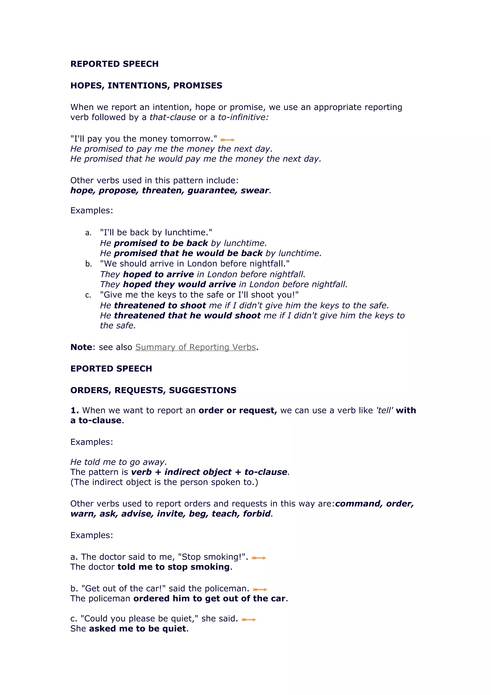 REPORTED SPEECH

HOPES, INTENTIONS, PROMISES

When we report an intention, hope or promise, we use an appropriate reporting
verb followed by a that-clause or a to-infinitive:

"I'll pay you the money tomorrow."
He promised to pay me the money the next day.
He promised that he would pay me the money the next day.

Other verbs used in this pattern include:
hope, propose, threaten, guarantee, swear.

Examples:

   a. "I'll be back by lunchtime."
      He promised to be back by lunchtime.
      He promised that he would be back by lunchtime.
   b. "We should arrive in London before nightfall."
      They hoped to arrive in London before nightfall.
      They hoped they would arrive in London before nightfall.
   c. "Give me the keys to the safe or I'll shoot you!"
      He threatened to shoot me if I didn't give him the keys to the safe.
      He threatened that he would shoot me if I didn't give him the keys to
      the safe.

Note: see also Summary of Reporting Verbs.

EPORTED SPEECH

ORDERS, REQUESTS, SUGGESTIONS

1. When we want to report an order or request, we can use a verb like 'tell' with
a to-clause.

Examples:

He told me to go away.
The pattern is verb + indirect object + to-clause.
(The indirect object is the person spoken to.)

Other verbs used to report orders and requests in this way are:command, order,
warn, ask, advise, invite, beg, teach, forbid.

Examples:

a. The doctor said to me, "Stop smoking!".
The doctor told me to stop smoking.

b. "Get out of the car!" said the policeman.
The policeman ordered him to get out of the car.

c. "Could you please be quiet," she said.
She asked me to be quiet.
 