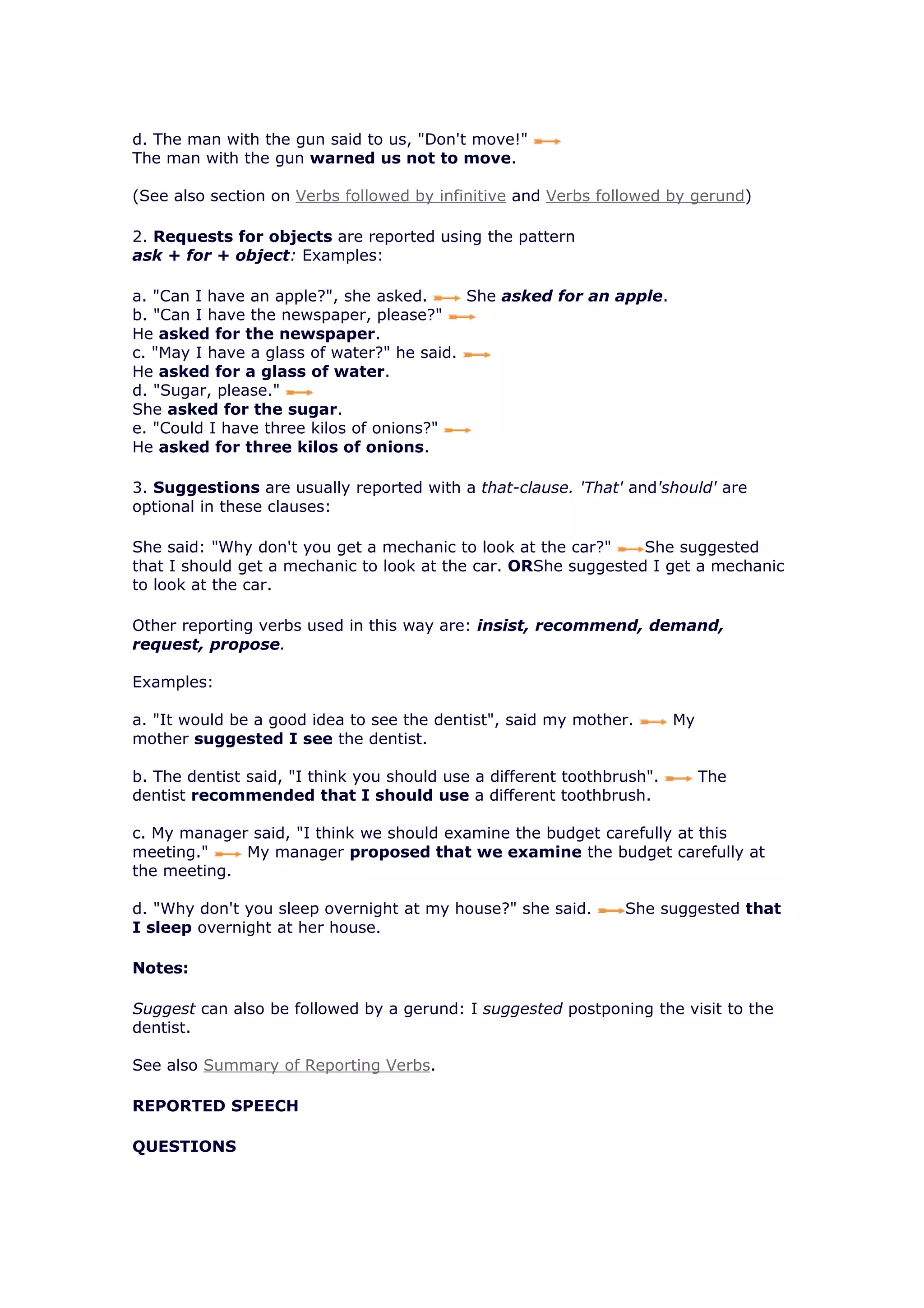 d. The man with the gun said to us, "Don't move!"
The man with the gun warned us not to move.

(See also section on Verbs followed by infinitive and Verbs followed by gerund)

2. Requests for objects are reported using the pattern
ask + for + object: Examples:

a. "Can I have an apple?", she asked.      She asked for an apple.
b. "Can I have the newspaper, please?"
He asked for the newspaper.
c. "May I have a glass of water?" he said.
He asked for a glass of water.
d. "Sugar, please."
She asked for the sugar.
e. "Could I have three kilos of onions?"
He asked for three kilos of onions.

3. Suggestions are usually reported with a that-clause. 'That' and'should' are
optional in these clauses:

She said: "Why don't you get a mechanic to look at the car?"    She suggested
that I should get a mechanic to look at the car. ORShe suggested I get a mechanic
to look at the car.

Other reporting verbs used in this way are: insist, recommend, demand,
request, propose.

Examples:

a. "It would be a good idea to see the dentist", said my mother.        My
mother suggested I see the dentist.

b. The dentist said, "I think you should use a different toothbrush".        The
dentist recommended that I should use a different toothbrush.

c. My manager said, "I think we should examine the budget carefully at this
meeting."    My manager proposed that we examine the budget carefully at
the meeting.

d. "Why don't you sleep overnight at my house?" she said.       She suggested that
I sleep overnight at her house.

Notes:

Suggest can also be followed by a gerund: I suggested postponing the visit to the
dentist.

See also Summary of Reporting Verbs.

REPORTED SPEECH

QUESTIONS
 