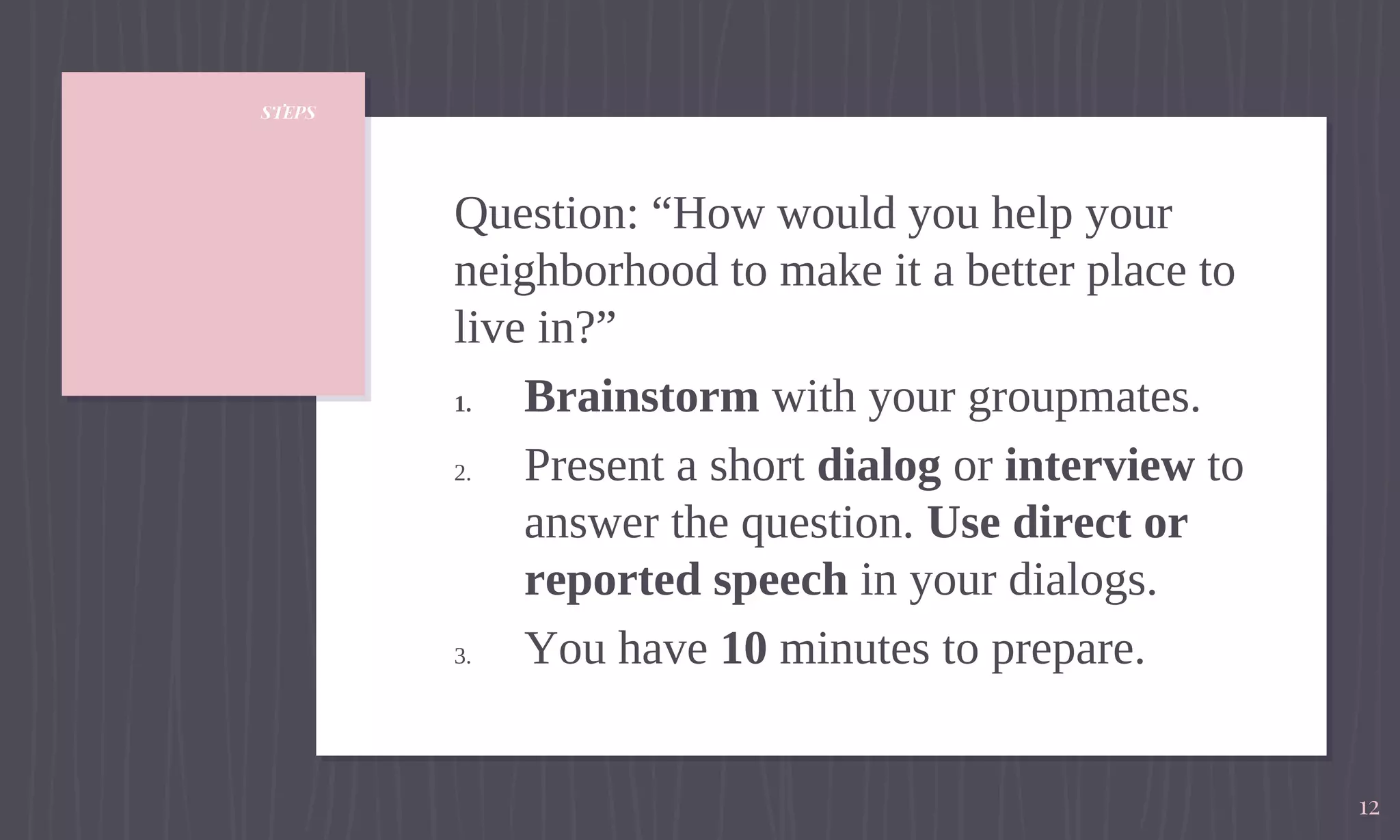 STEPS
Question: “How would you help your
neighborhood to make it a better place to
live in?”
1. Brainstorm with your groupmates.
2. Present a short dialog or interview to
answer the question. Use direct or
reported speech in your dialogs.
3. You have 10 minutes to prepare.
12
 