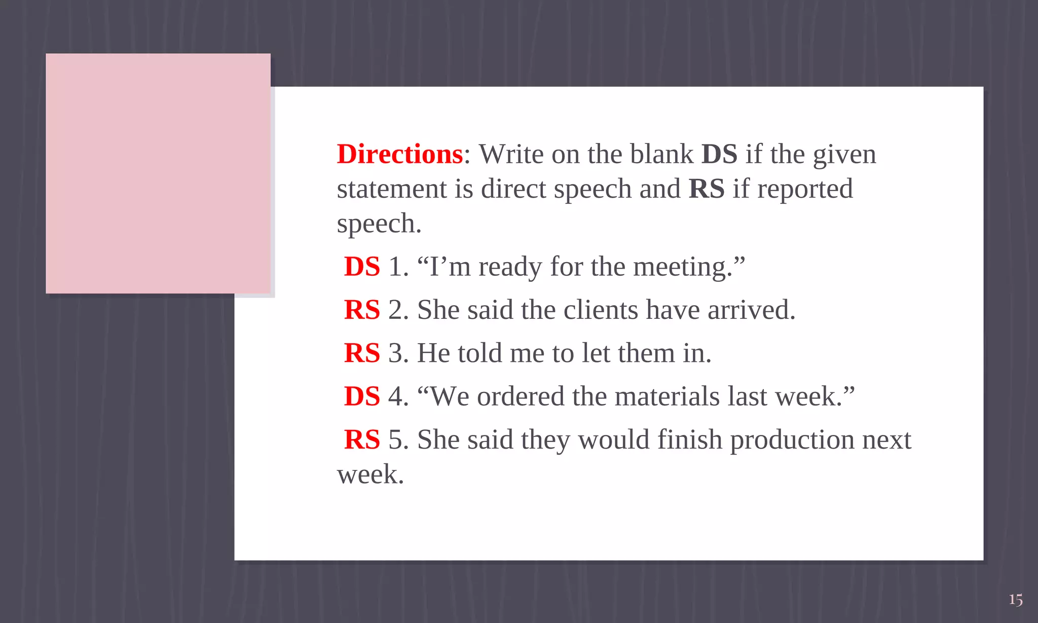 Directions: Write on the blank DS if the given
statement is direct speech and RS if reported
speech.
DS 1. “I’m ready for the meeting.”
RS 2. She said the clients have arrived.
RS 3. He told me to let them in.
DS 4. “We ordered the materials last week.”
RS 5. She said they would finish production next
week.
15
 