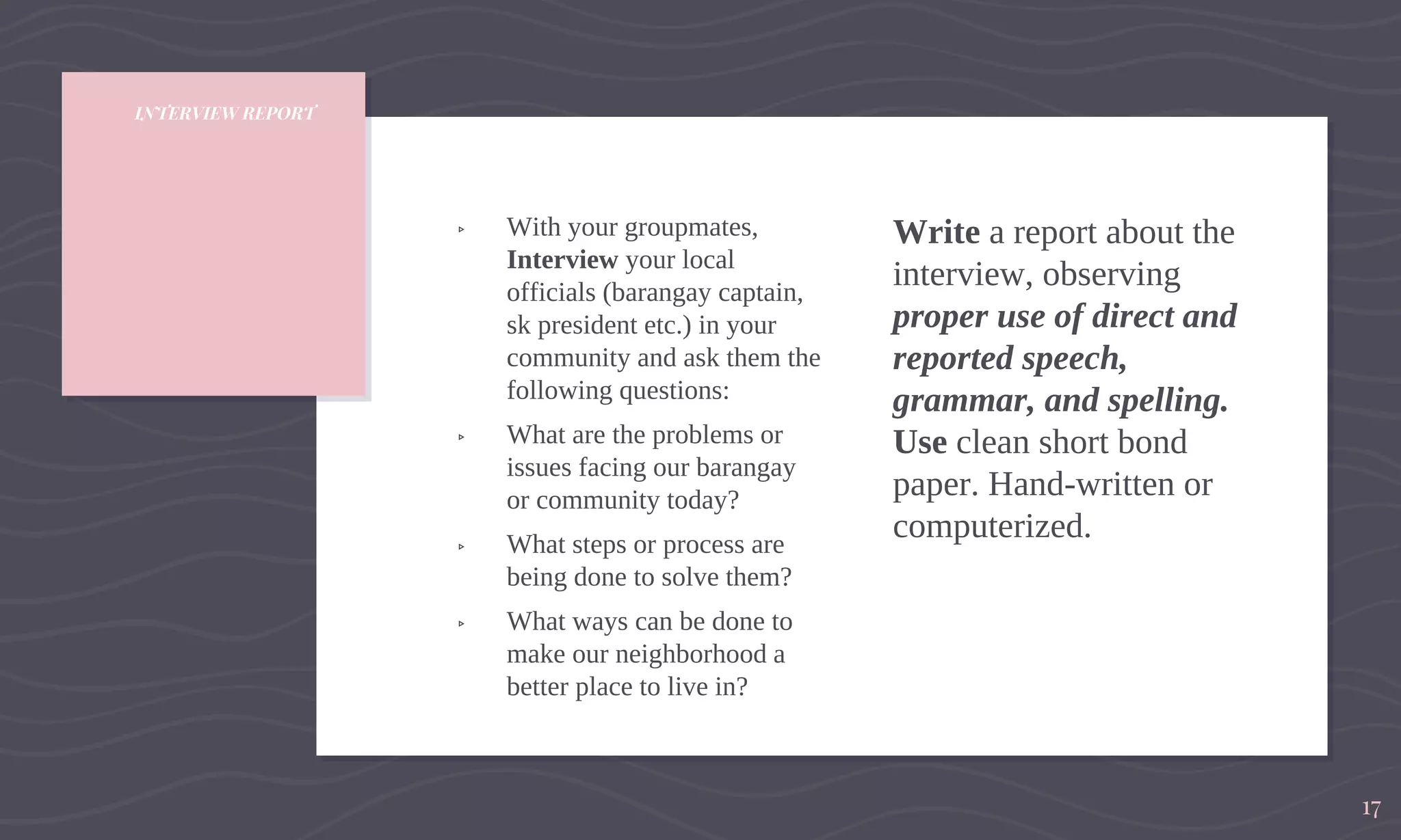 INTERVIEW REPORT
▹ With your groupmates,
Interview your local
officials (barangay captain,
sk president etc.) in your
community and ask them the
following questions:
▹ What are the problems or
issues facing our barangay
or community today?
▹ What steps or process are
being done to solve them?
▹ What ways can be done to
make our neighborhood a
better place to live in?
Write a report about the
interview, observing
proper use of direct and
reported speech,
grammar, and spelling.
Use clean short bond
paper. Hand-written or
computerized.
17
 
