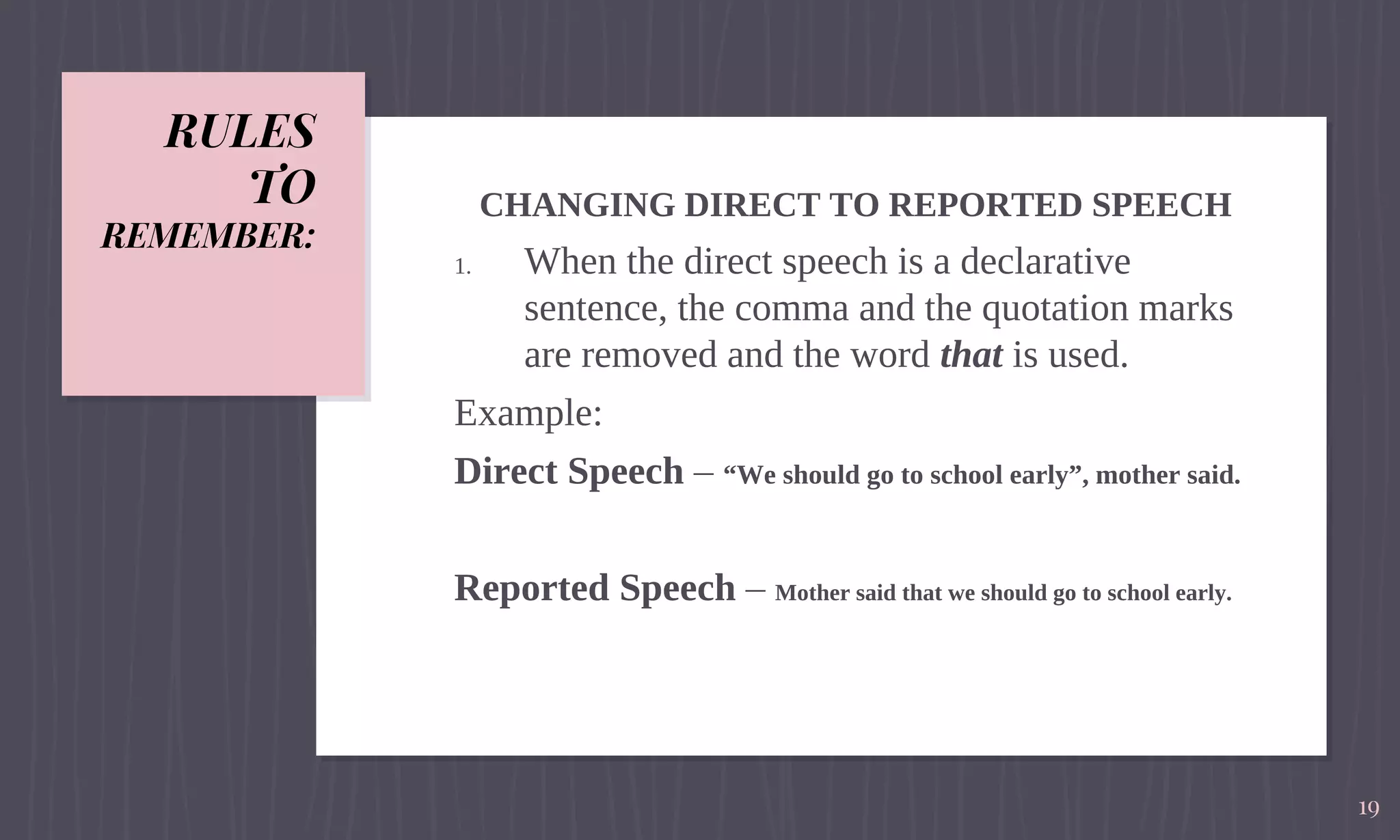 RULES
TO
REMEMBER:
CHANGING DIRECT TO REPORTED SPEECH
1. When the direct speech is a declarative
sentence, the comma and the quotation marks
are removed and the word that is used.
Example:
Direct Speech – “We should go to school early”, mother said.
Reported Speech – Mother said that we should go to school early.
19
 
