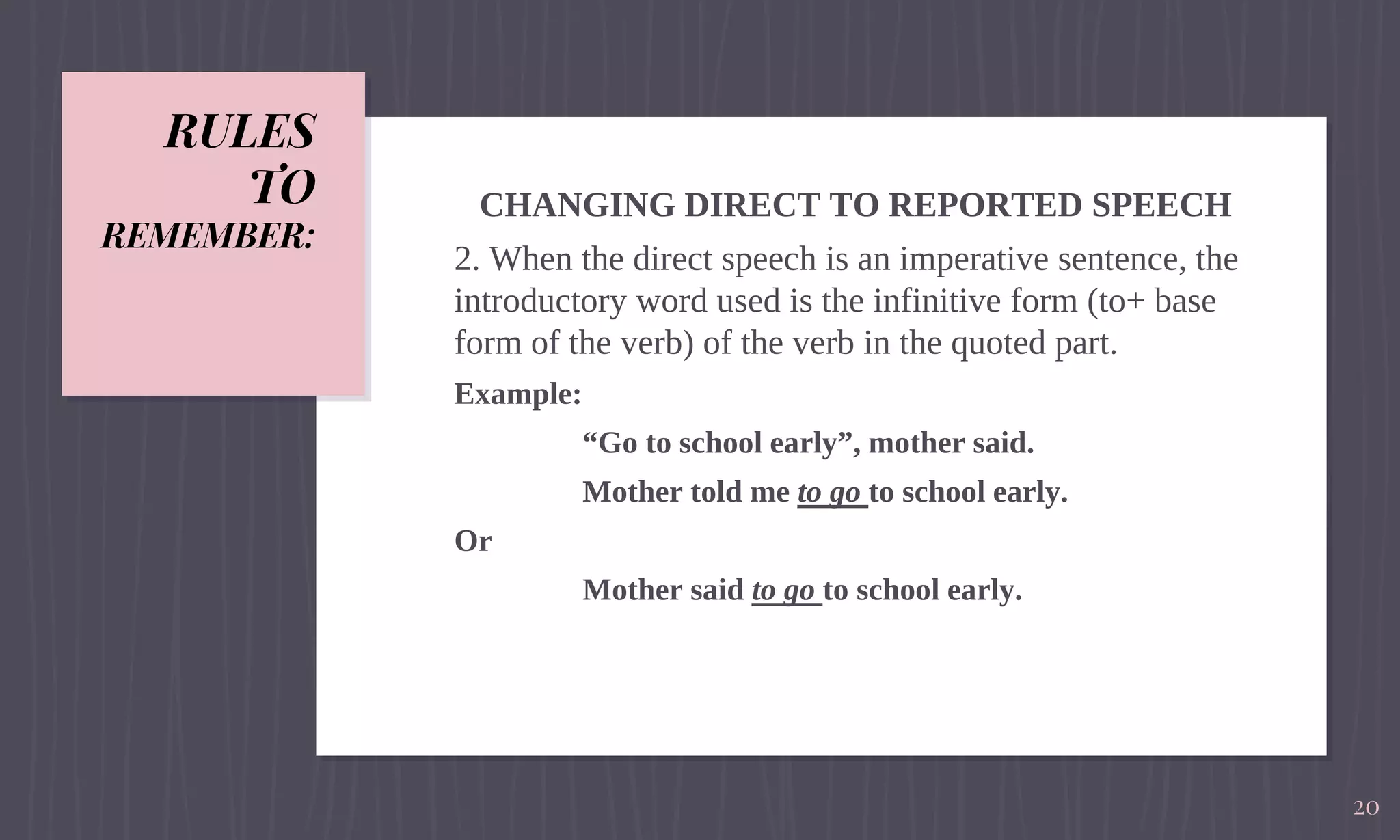 RULES
TO
REMEMBER:
CHANGING DIRECT TO REPORTED SPEECH
2. When the direct speech is an imperative sentence, the
introductory word used is the infinitive form (to+ base
form of the verb) of the verb in the quoted part.
Example:
“Go to school early”, mother said.
Mother told me to go to school early.
Or
Mother said to go to school early.
20
 