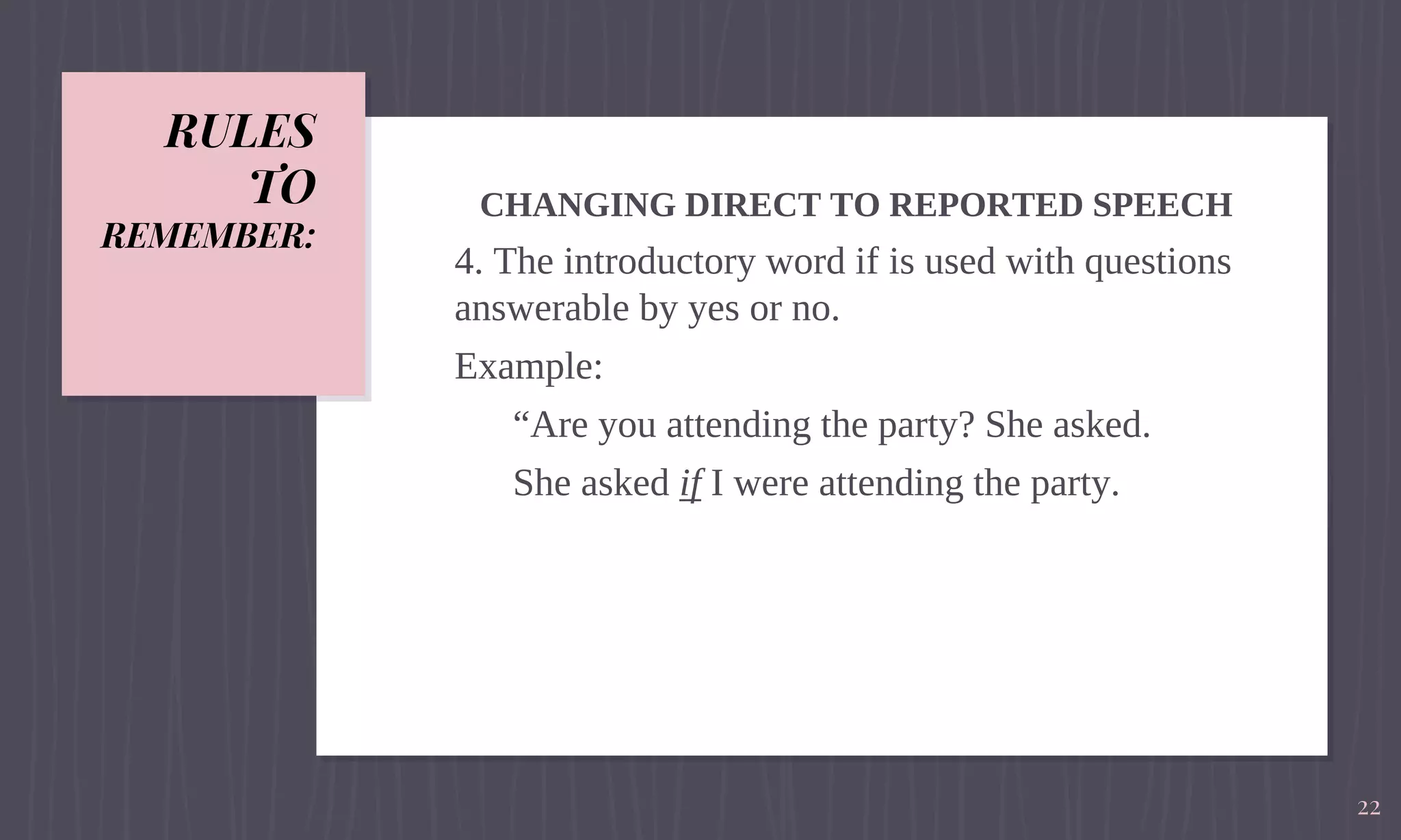RULES
TO
REMEMBER:
CHANGING DIRECT TO REPORTED SPEECH
4. The introductory word if is used with questions
answerable by yes or no.
Example:
“Are you attending the party? She asked.
She asked if I were attending the party.
22
 