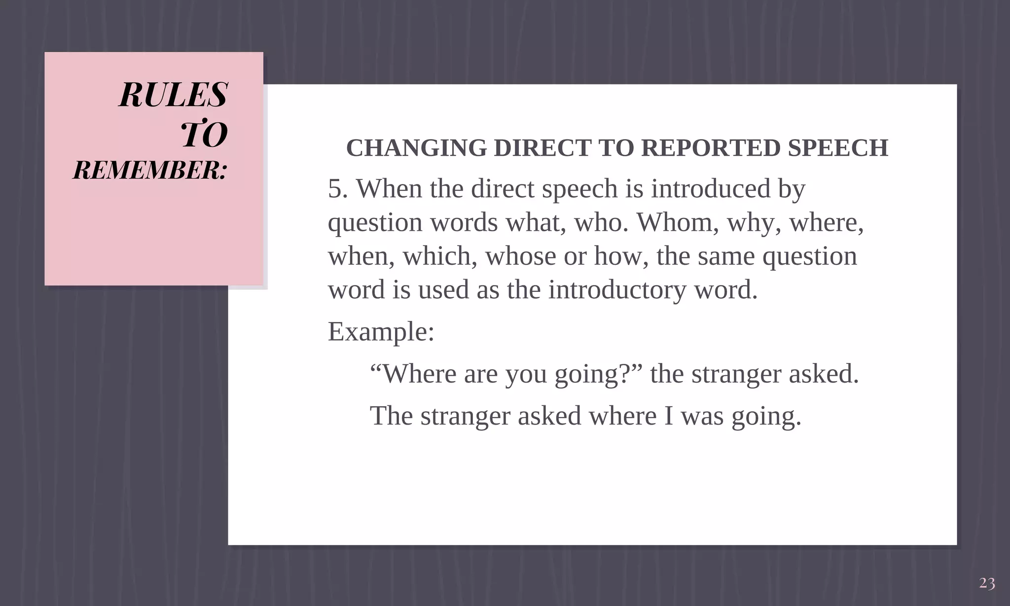 RULES
TO
REMEMBER:
CHANGING DIRECT TO REPORTED SPEECH
5. When the direct speech is introduced by
question words what, who. Whom, why, where,
when, which, whose or how, the same question
word is used as the introductory word.
Example:
“Where are you going?” the stranger asked.
The stranger asked where I was going.
23
 