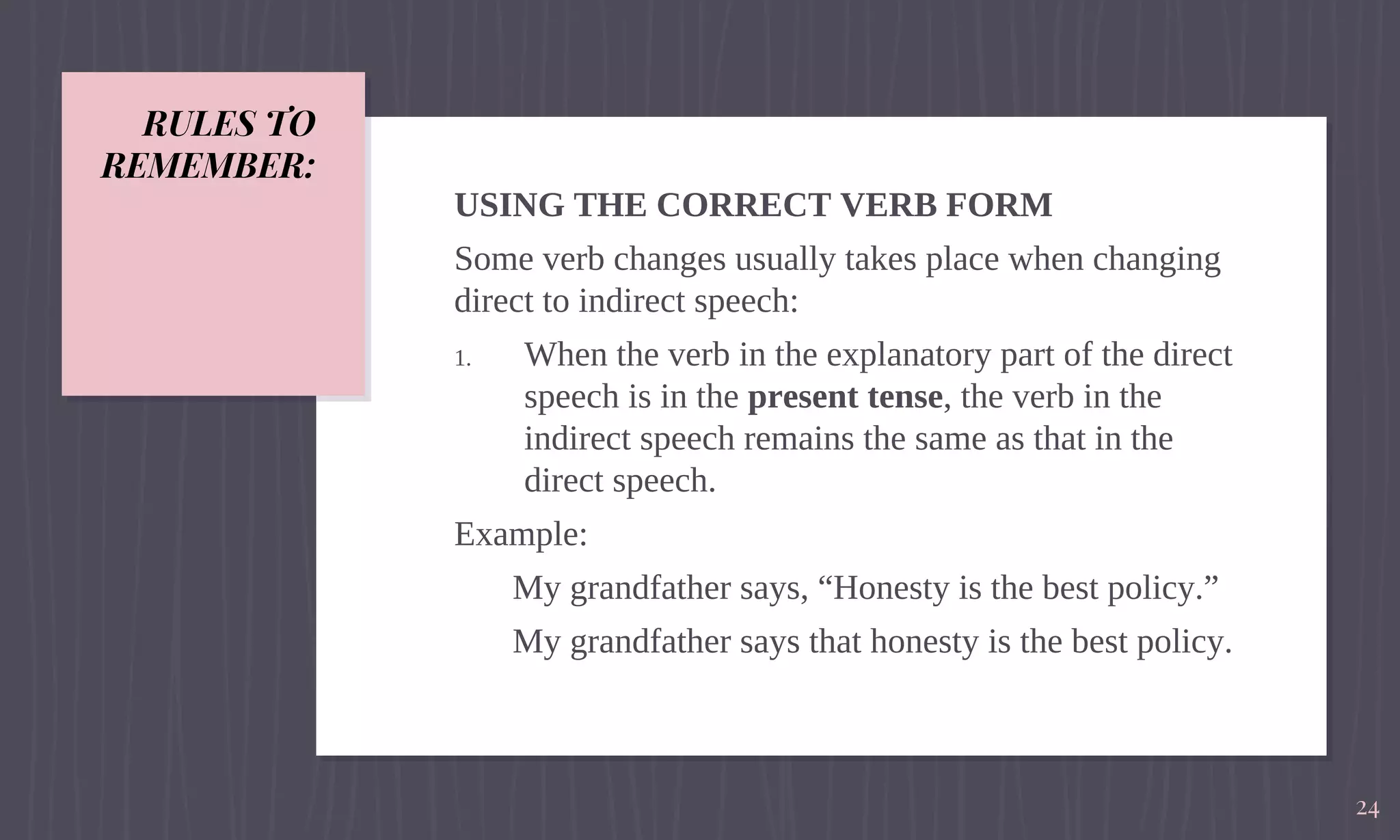 RULES TO
REMEMBER:
USING THE CORRECT VERB FORM
Some verb changes usually takes place when changing
direct to indirect speech:
1. When the verb in the explanatory part of the direct
speech is in the present tense, the verb in the
indirect speech remains the same as that in the
direct speech.
Example:
My grandfather says, “Honesty is the best policy.”
My grandfather says that honesty is the best policy.
24
 