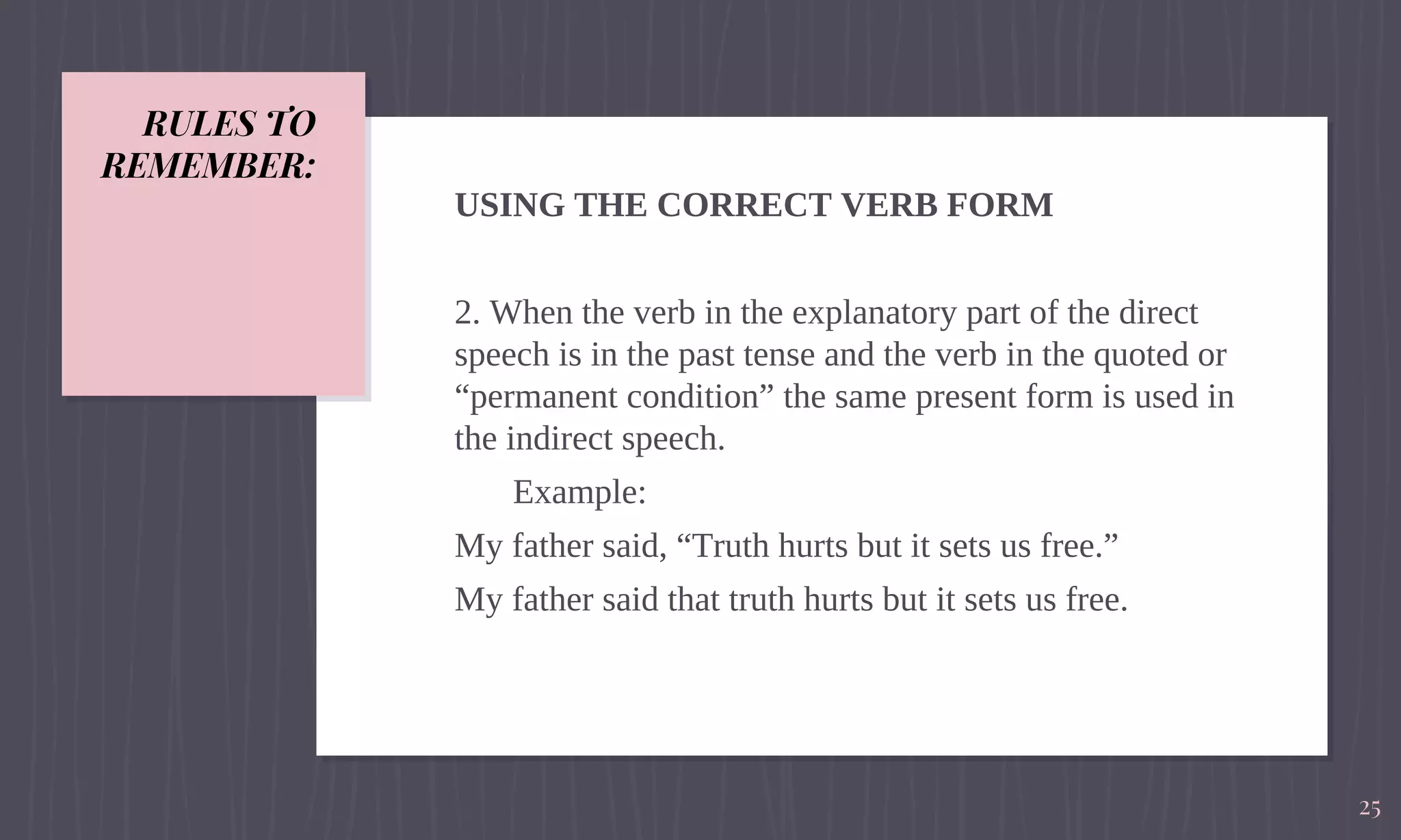 RULES TO
REMEMBER:
USING THE CORRECT VERB FORM
2. When the verb in the explanatory part of the direct
speech is in the past tense and the verb in the quoted or
“permanent condition” the same present form is used in
the indirect speech.
Example:
My father said, “Truth hurts but it sets us free.”
My father said that truth hurts but it sets us free.
25
 