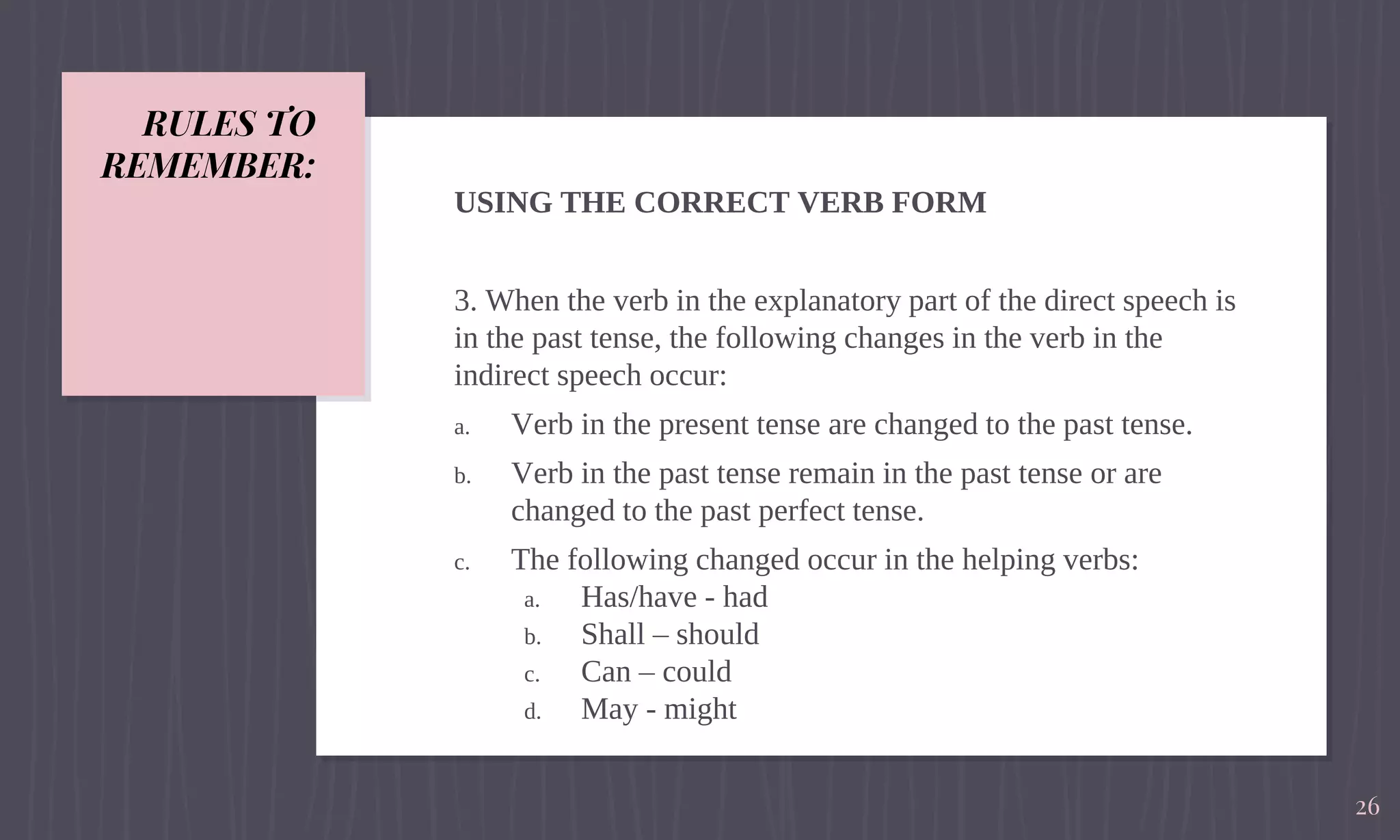 RULES TO
REMEMBER:
USING THE CORRECT VERB FORM
3. When the verb in the explanatory part of the direct speech is
in the past tense, the following changes in the verb in the
indirect speech occur:
a. Verb in the present tense are changed to the past tense.
b. Verb in the past tense remain in the past tense or are
changed to the past perfect tense.
c. The following changed occur in the helping verbs:
a. Has/have - had
b. Shall – should
c. Can – could
d. May - might
26
 