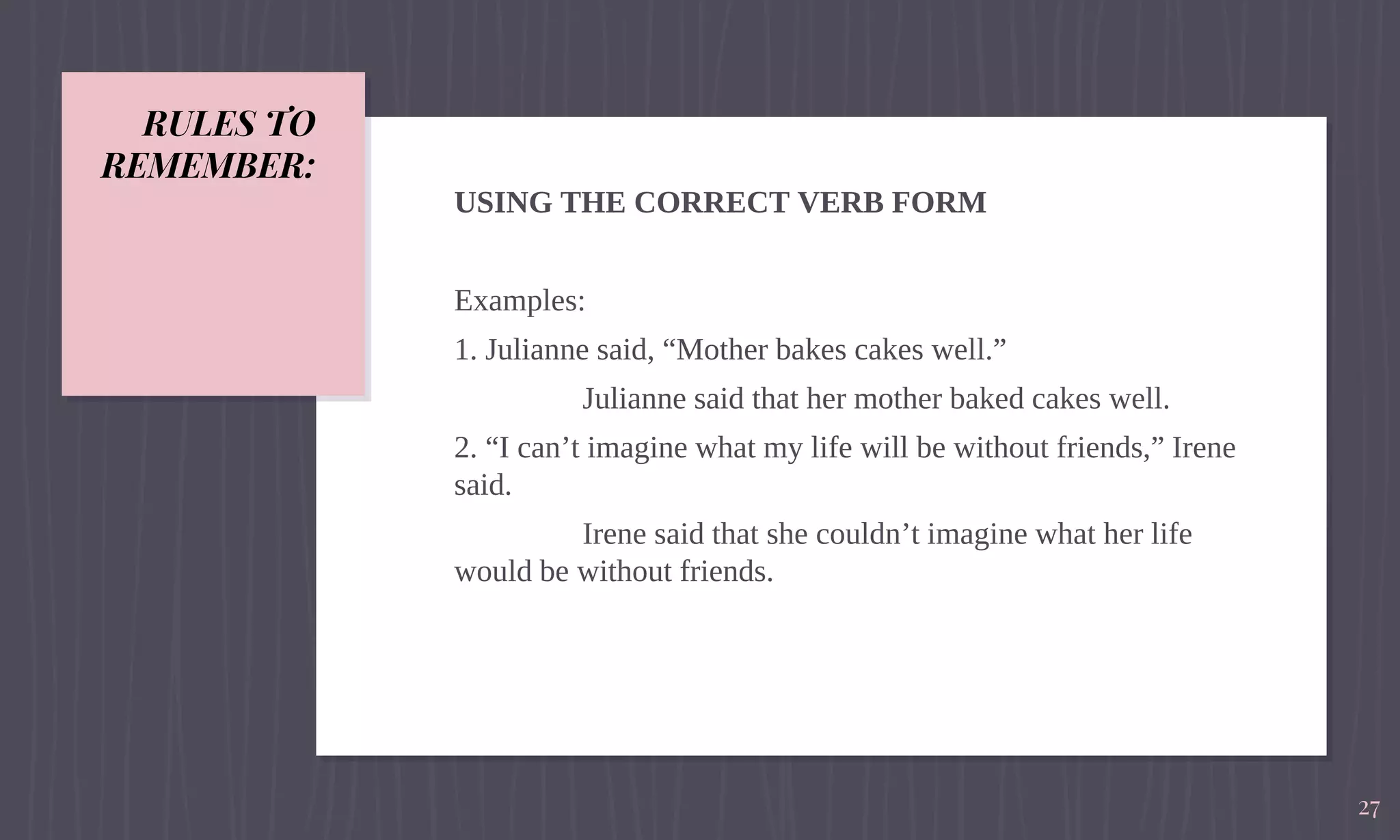 RULES TO
REMEMBER:
USING THE CORRECT VERB FORM
Examples:
1. Julianne said, “Mother bakes cakes well.”
Julianne said that her mother baked cakes well.
2. “I can’t imagine what my life will be without friends,” Irene
said.
Irene said that she couldn’t imagine what her life
would be without friends.
27
 