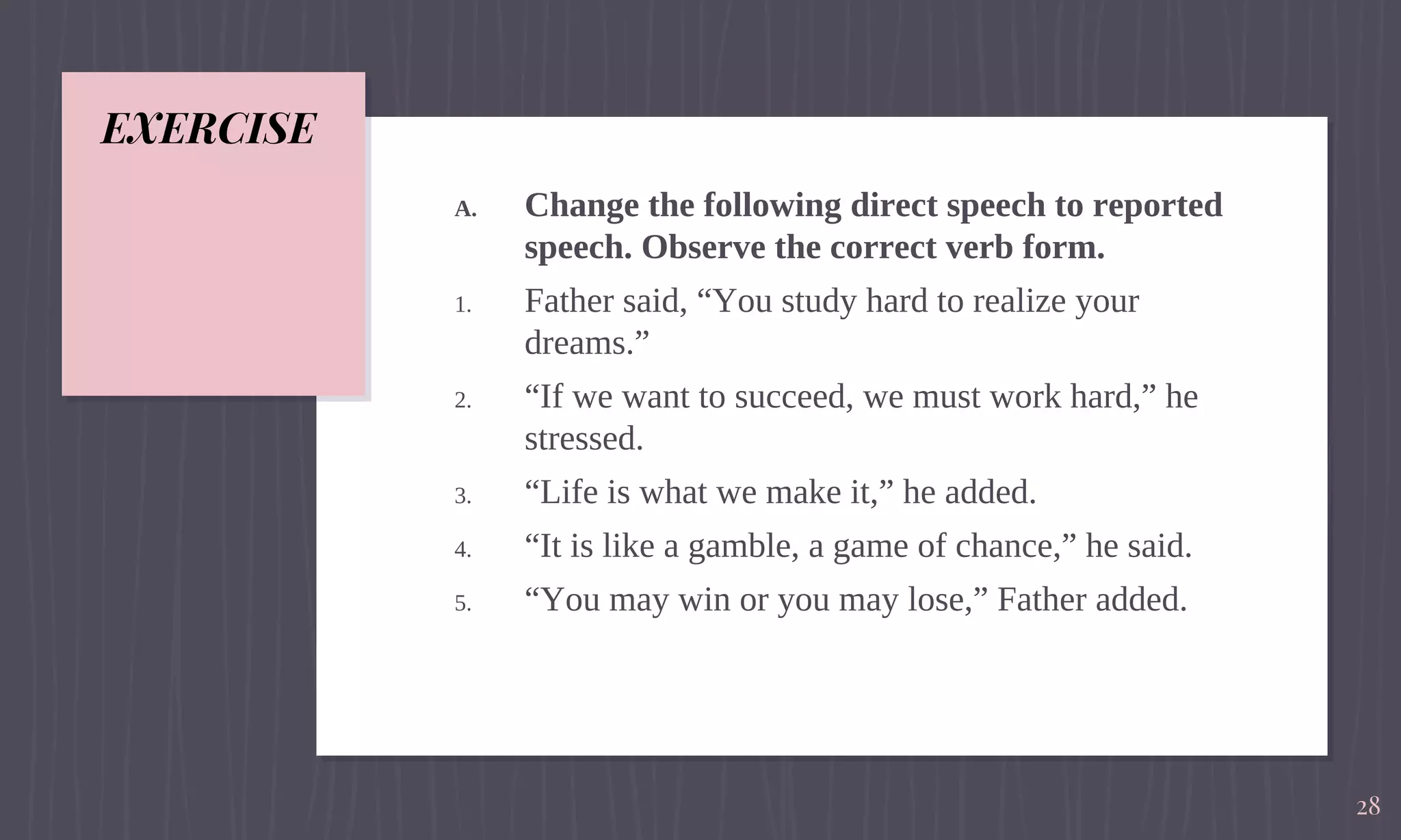 EXERCISE
A. Change the following direct speech to reported
speech. Observe the correct verb form.
1. Father said, “You study hard to realize your
dreams.”
2. “If we want to succeed, we must work hard,” he
stressed.
3. “Life is what we make it,” he added.
4. “It is like a gamble, a game of chance,” he said.
5. “You may win or you may lose,” Father added.
28
 