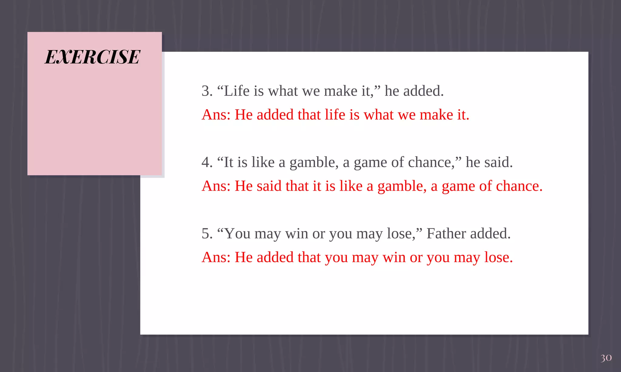 EXERCISE
3. “Life is what we make it,” he added.
Ans: He added that life is what we make it.
4. “It is like a gamble, a game of chance,” he said.
Ans: He said that it is like a gamble, a game of chance.
5. “You may win or you may lose,” Father added.
Ans: He added that you may win or you may lose.
30
 