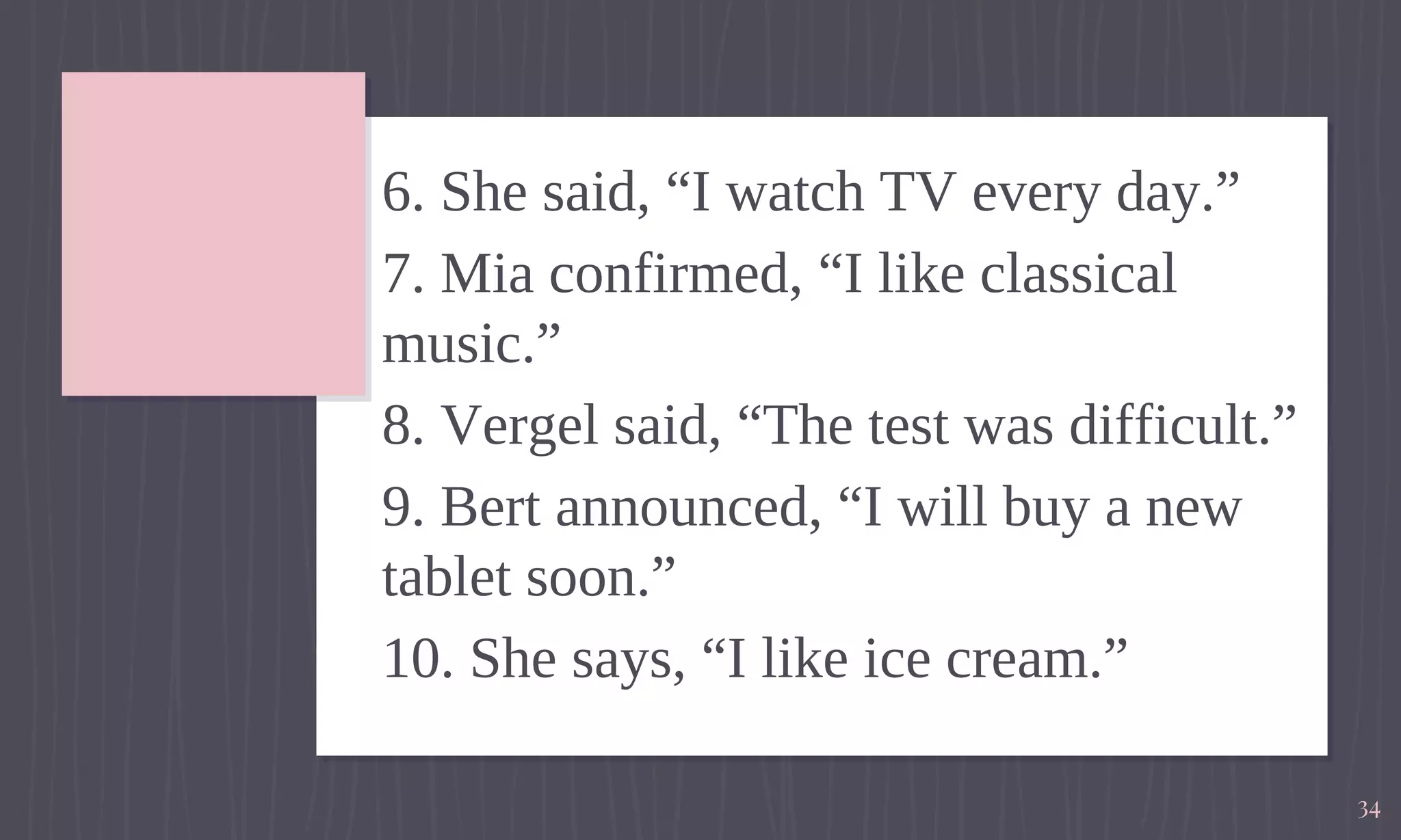 6. She said, “I watch TV every day.”
7. Mia confirmed, “I like classical
music.”
8. Vergel said, “The test was difficult.”
9. Bert announced, “I will buy a new
tablet soon.”
10. She says, “I like ice cream.”
34
 
