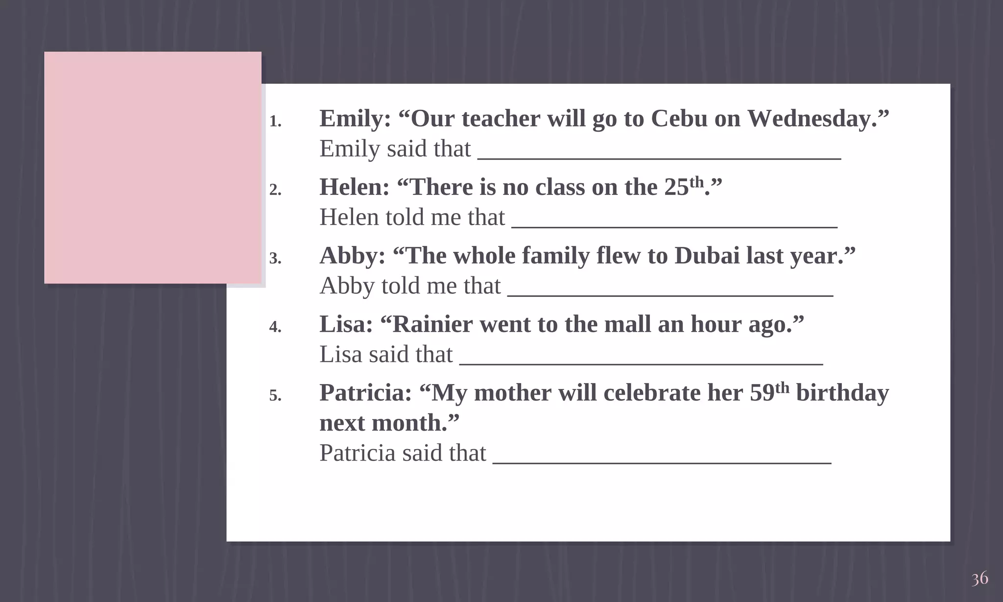 1. Emily: “Our teacher will go to Cebu on Wednesday.”
Emily said that _____________________________
2. Helen: “There is no class on the 25th.”
Helen told me that __________________________
3. Abby: “The whole family flew to Dubai last year.”
Abby told me that __________________________
4. Lisa: “Rainier went to the mall an hour ago.”
Lisa said that _____________________________
5. Patricia: “My mother will celebrate her 59th birthday
next month.”
Patricia said that ___________________________
36
 