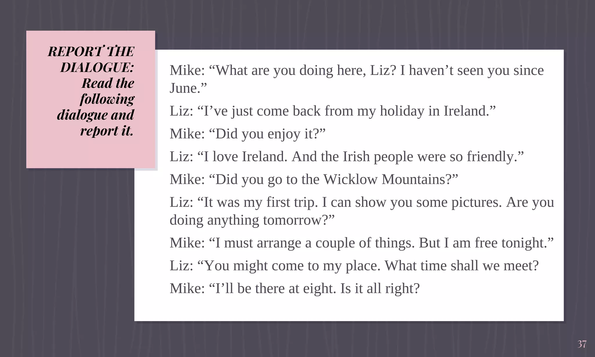 REPORT THE
DIALOGUE:
Read the
following
dialogue and
report it.
Mike: “What are you doing here, Liz? I haven’t seen you since
June.”
Liz: “I’ve just come back from my holiday in Ireland.”
Mike: “Did you enjoy it?”
Liz: “I love Ireland. And the Irish people were so friendly.”
Mike: “Did you go to the Wicklow Mountains?”
Liz: “It was my first trip. I can show you some pictures. Are you
doing anything tomorrow?”
Mike: “I must arrange a couple of things. But I am free tonight.”
Liz: “You might come to my place. What time shall we meet?
Mike: “I’ll be there at eight. Is it all right?
37
 