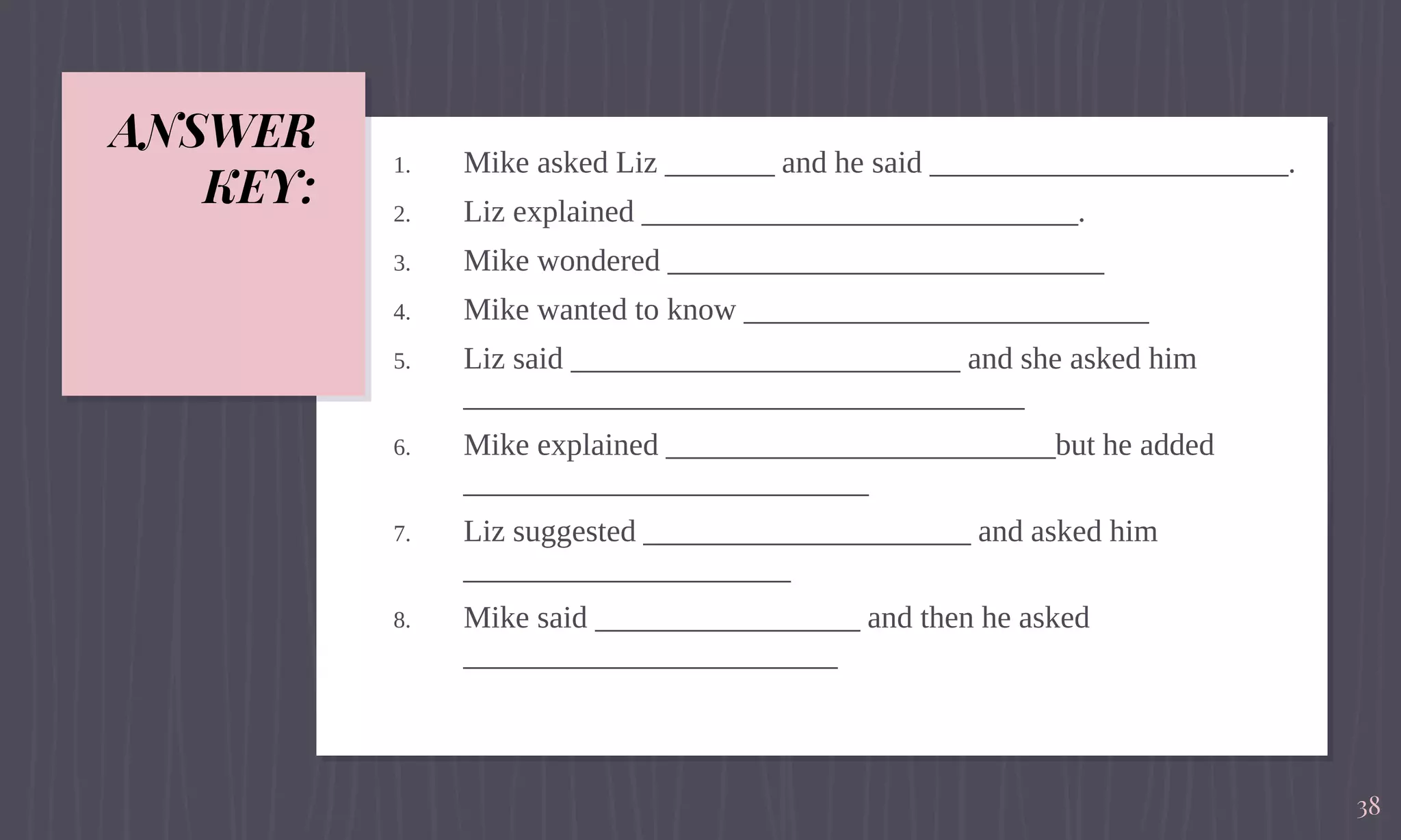 ANSWER
KEY:
1. Mike asked Liz _______ and he said _______________________.
2. Liz explained ____________________________.
3. Mike wondered ____________________________
4. Mike wanted to know __________________________
5. Liz said _________________________ and she asked him
____________________________________
6. Mike explained _________________________but he added
__________________________
7. Liz suggested _____________________ and asked him
_____________________
8. Mike said _________________ and then he asked
________________________
38
 