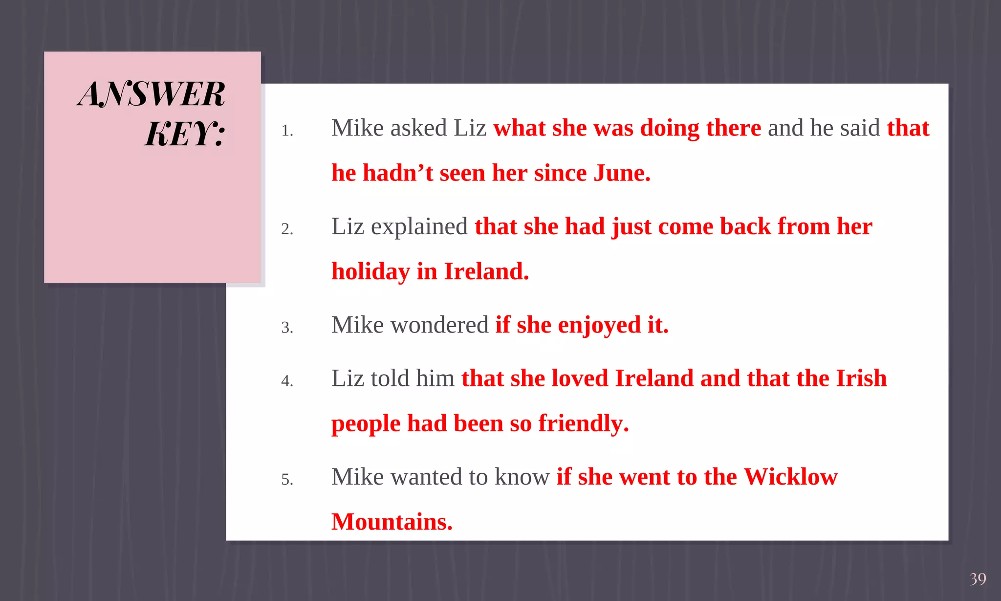 ANSWER
KEY: 1. Mike asked Liz what she was doing there and he said that
he hadn’t seen her since June.
2. Liz explained that she had just come back from her
holiday in Ireland.
3. Mike wondered if she enjoyed it.
4. Liz told him that she loved Ireland and that the Irish
people had been so friendly.
5. Mike wanted to know if she went to the Wicklow
Mountains.
39
 