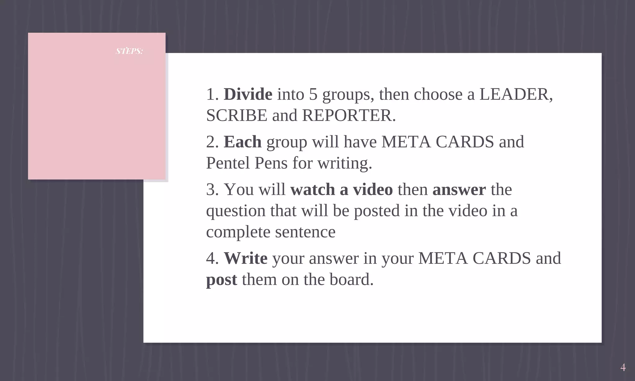 STEPS:
1. Divide into 5 groups, then choose a LEADER,
SCRIBE and REPORTER.
2. Each group will have META CARDS and
Pentel Pens for writing.
3. You will watch a video then answer the
question that will be posted in the video in a
complete sentence
4. Write your answer in your META CARDS and
post them on the board.
4
 