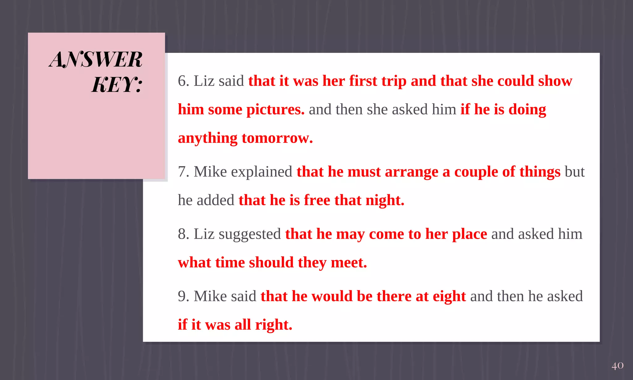 ANSWER
KEY: 6. Liz said that it was her first trip and that she could show
him some pictures. and then she asked him if he is doing
anything tomorrow.
7. Mike explained that he must arrange a couple of things but
he added that he is free that night.
8. Liz suggested that he may come to her place and asked him
what time should they meet.
9. Mike said that he would be there at eight and then he asked
if it was all right.
40
 