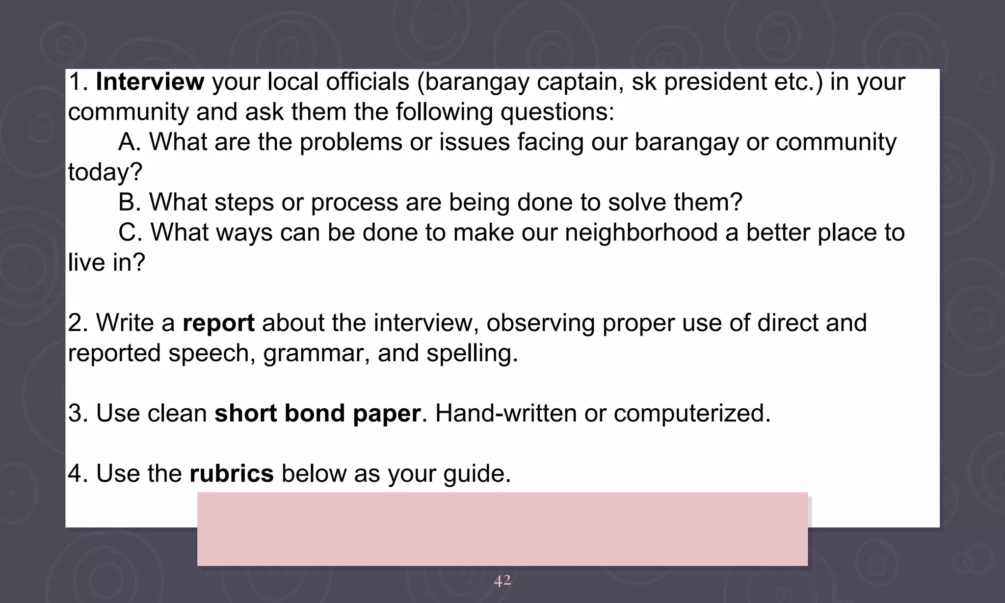 42
1. Interview your local officials (barangay captain, sk president etc.) in your
community and ask them the following questions:
A. What are the problems or issues facing our barangay or community
today?
B. What steps or process are being done to solve them?
C. What ways can be done to make our neighborhood a better place to
live in?
2. Write a report about the interview, observing proper use of direct and
reported speech, grammar, and spelling.
3. Use clean short bond paper. Hand-written or computerized.
4. Use the rubrics below as your guide.
 