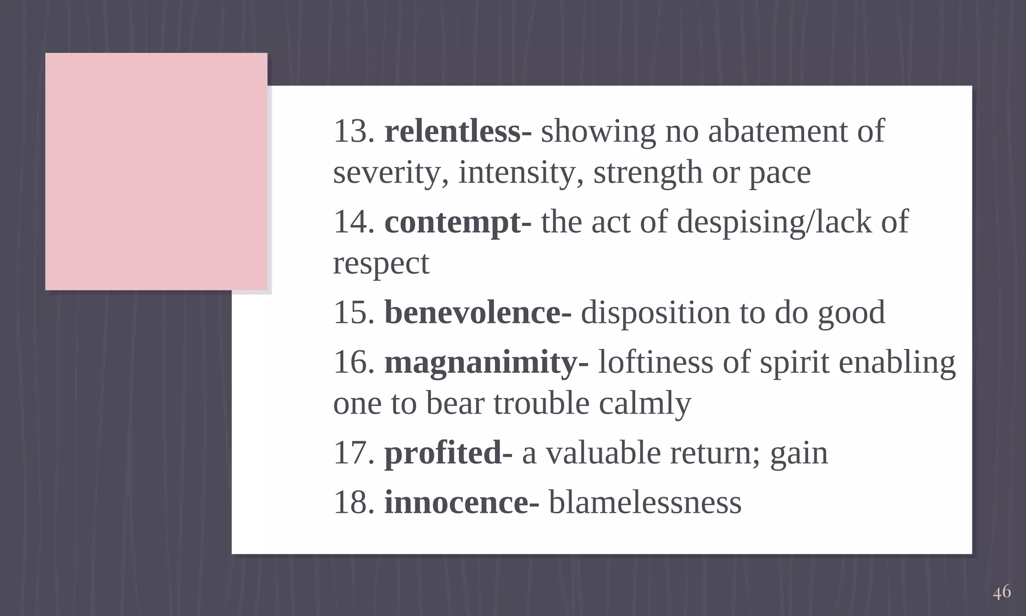 13. relentless- showing no abatement of
severity, intensity, strength or pace
14. contempt- the act of despising/lack of
respect
15. benevolence- disposition to do good
16. magnanimity- loftiness of spirit enabling
one to bear trouble calmly
17. profited- a valuable return; gain
18. innocence- blamelessness
46
 