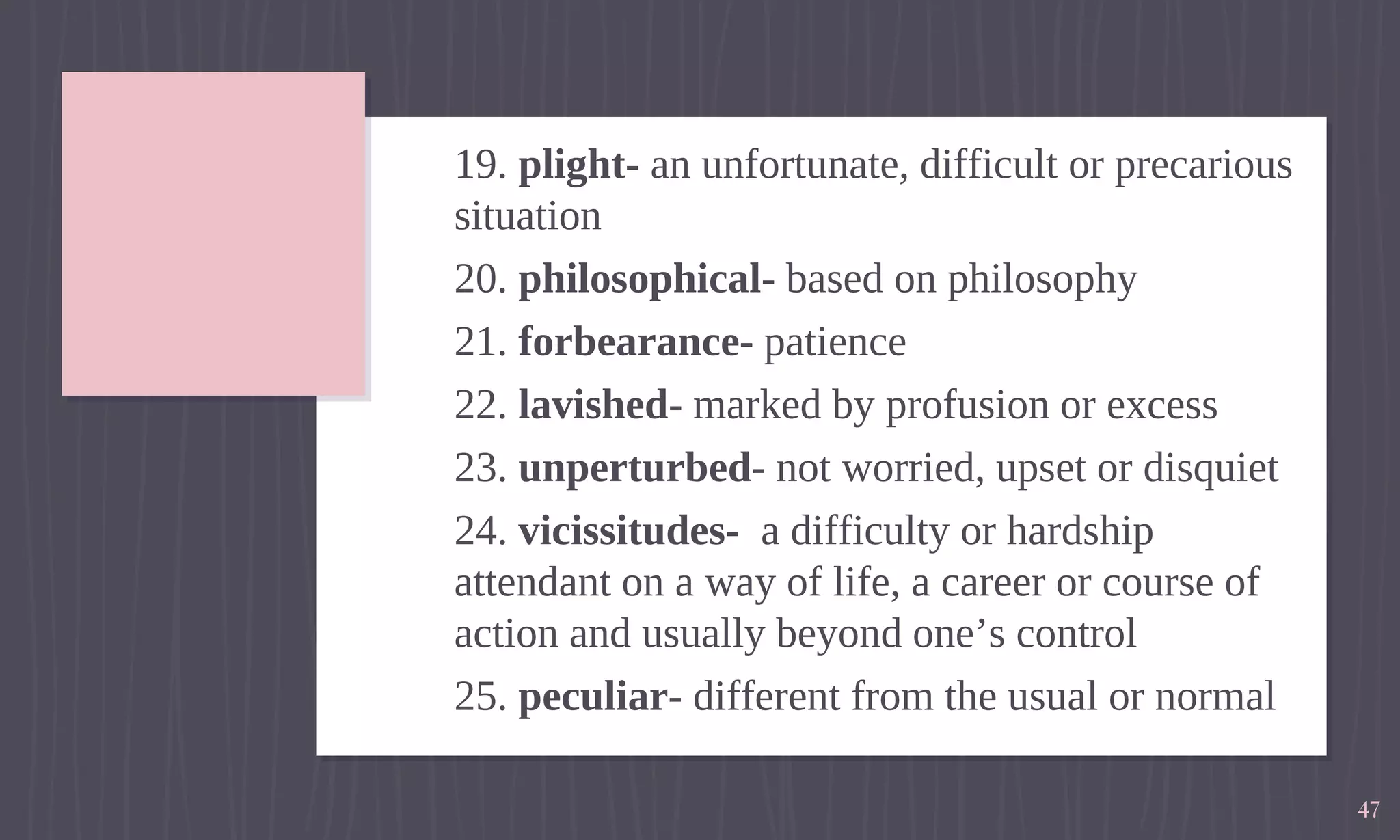 19. plight- an unfortunate, difficult or precarious
situation
20. philosophical- based on philosophy
21. forbearance- patience
22. lavished- marked by profusion or excess
23. unperturbed- not worried, upset or disquiet
24. vicissitudes- a difficulty or hardship
attendant on a way of life, a career or course of
action and usually beyond one’s control
25. peculiar- different from the usual or normal
47
 