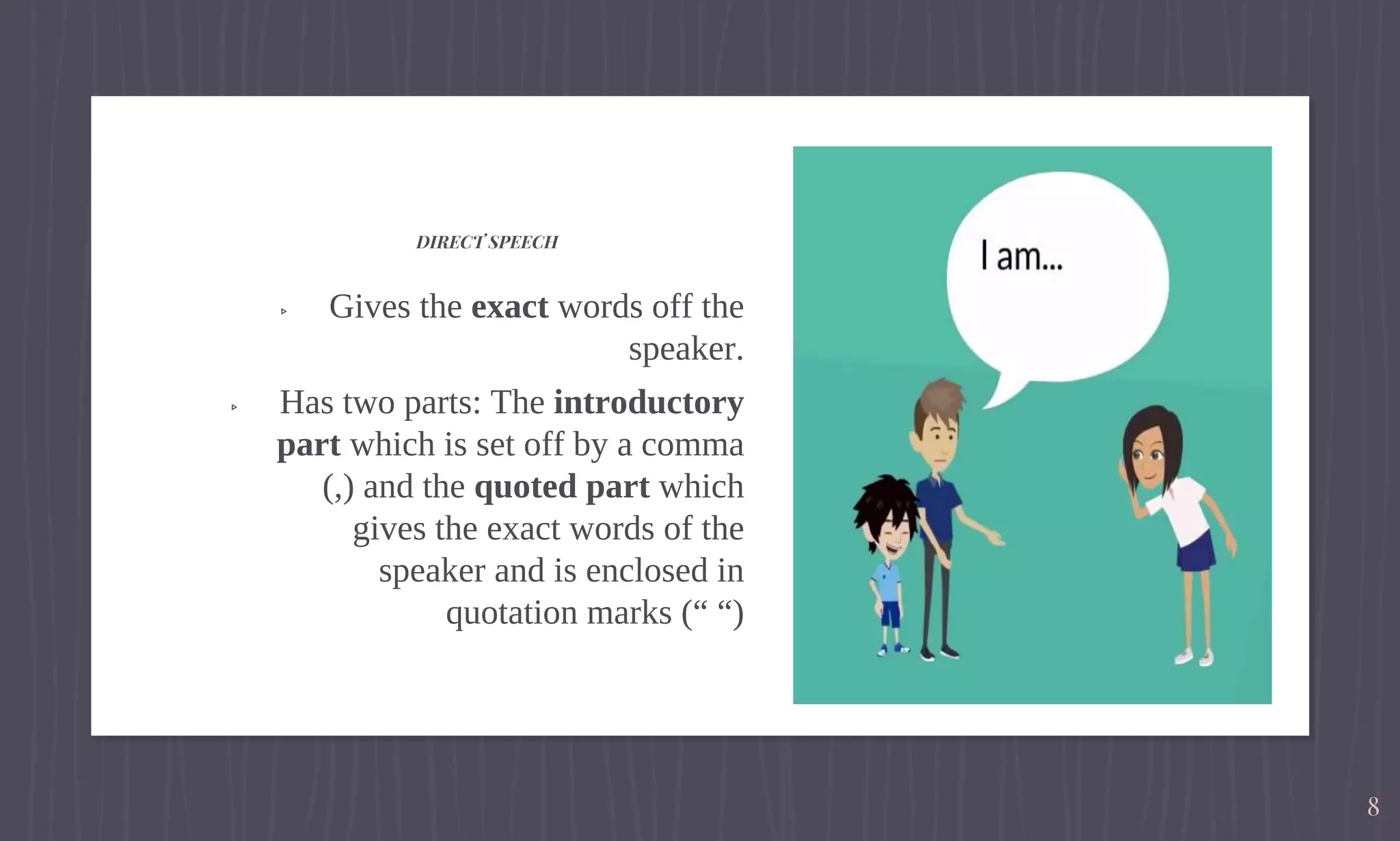 ▹ Gives the exact words off the
speaker.
▹ Has two parts: The introductory
part which is set off by a comma
(,) and the quoted part which
gives the exact words of the
speaker and is enclosed in
quotation marks (“ “)
DIRECT SPEECH
8
 