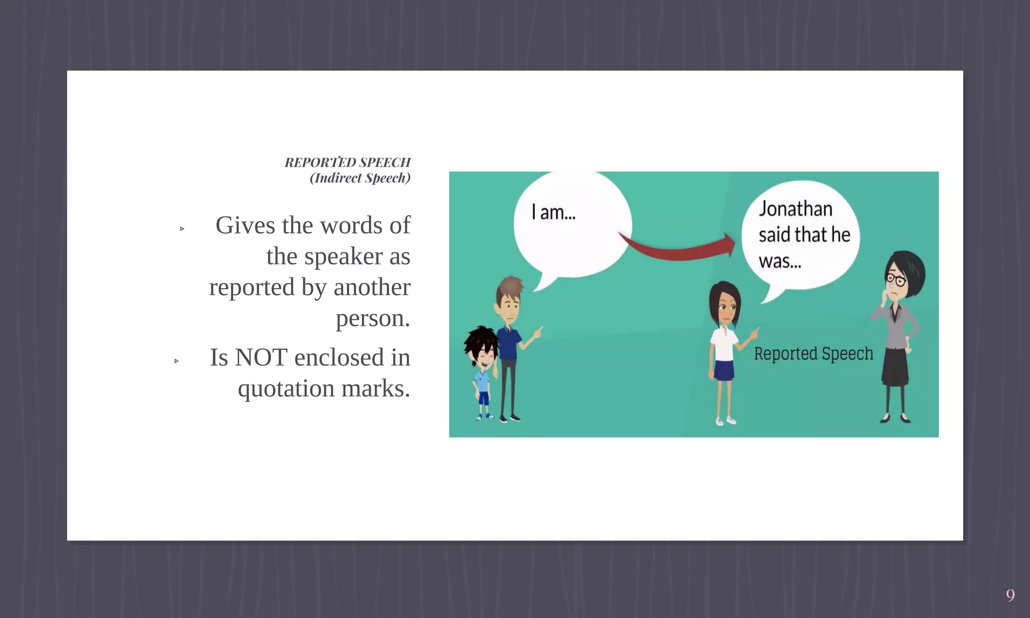 ▹ Gives the words of
the speaker as
reported by another
person.
▹ Is NOT enclosed in
quotation marks.
REPORTED SPEECH
(Indirect Speech)
9
 