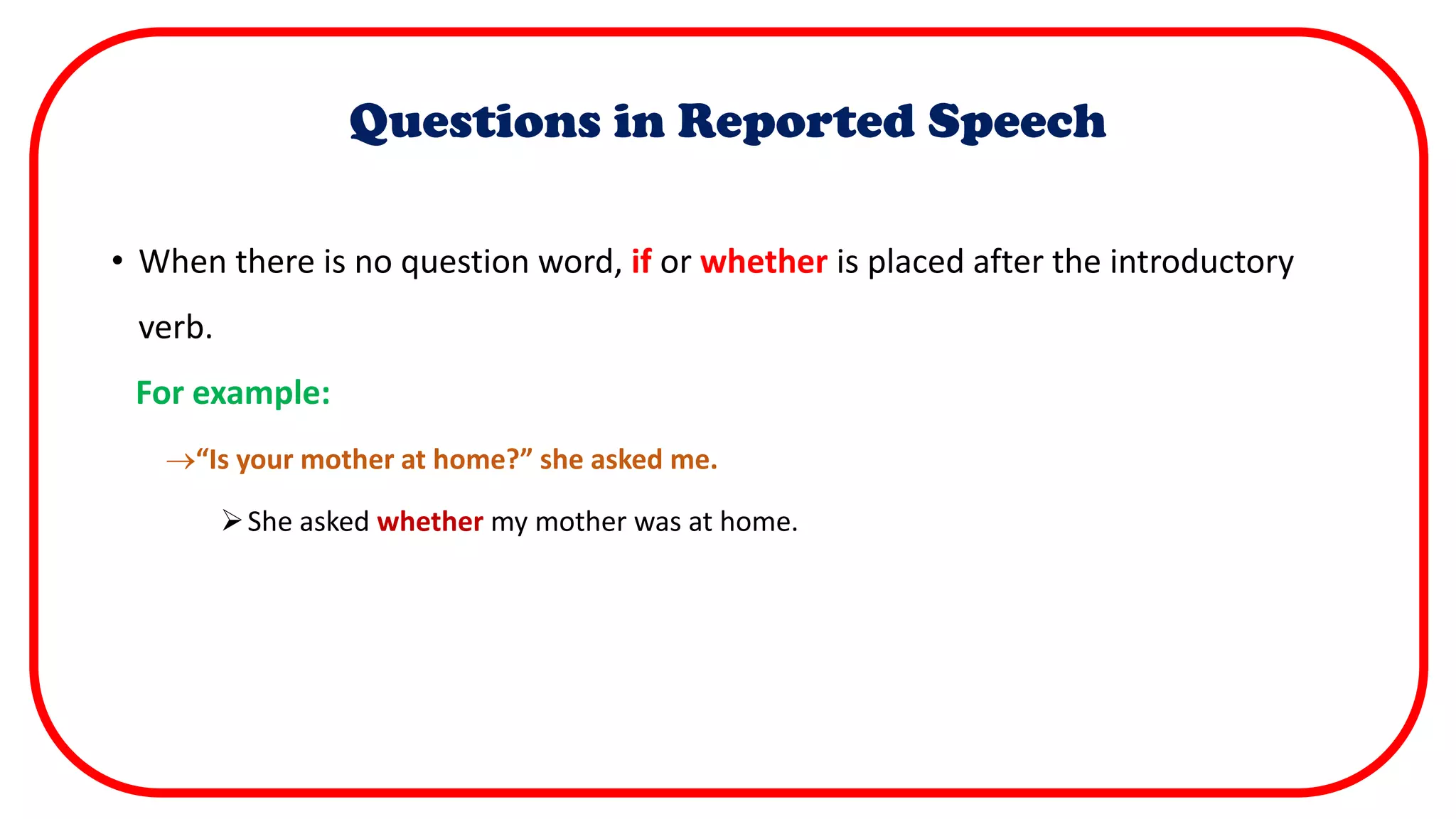 Questions in Reported Speech
• When there is no question word, if or whether is placed after the introductory
verb.
For example:
“Is your mother at home?” she asked me.
She asked whether my mother was at home.
 