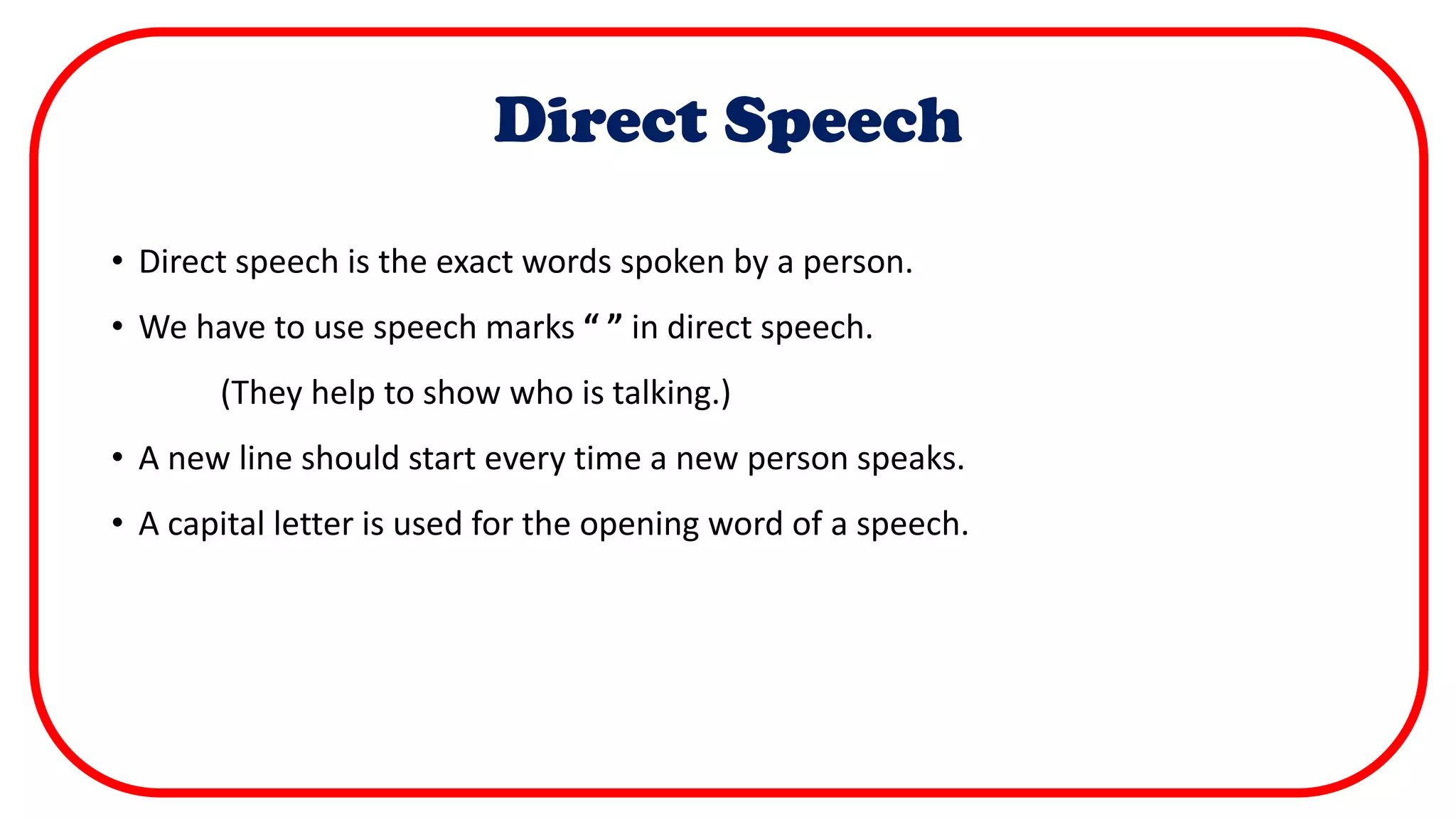 Direct Speech
• Direct speech is the exact words spoken by a person.
• We have to use speech marks “ ” in direct speech.
(They help to show who is talking.)
• A new line should start every time a new person speaks.
• A capital letter is used for the opening word of a speech.
 