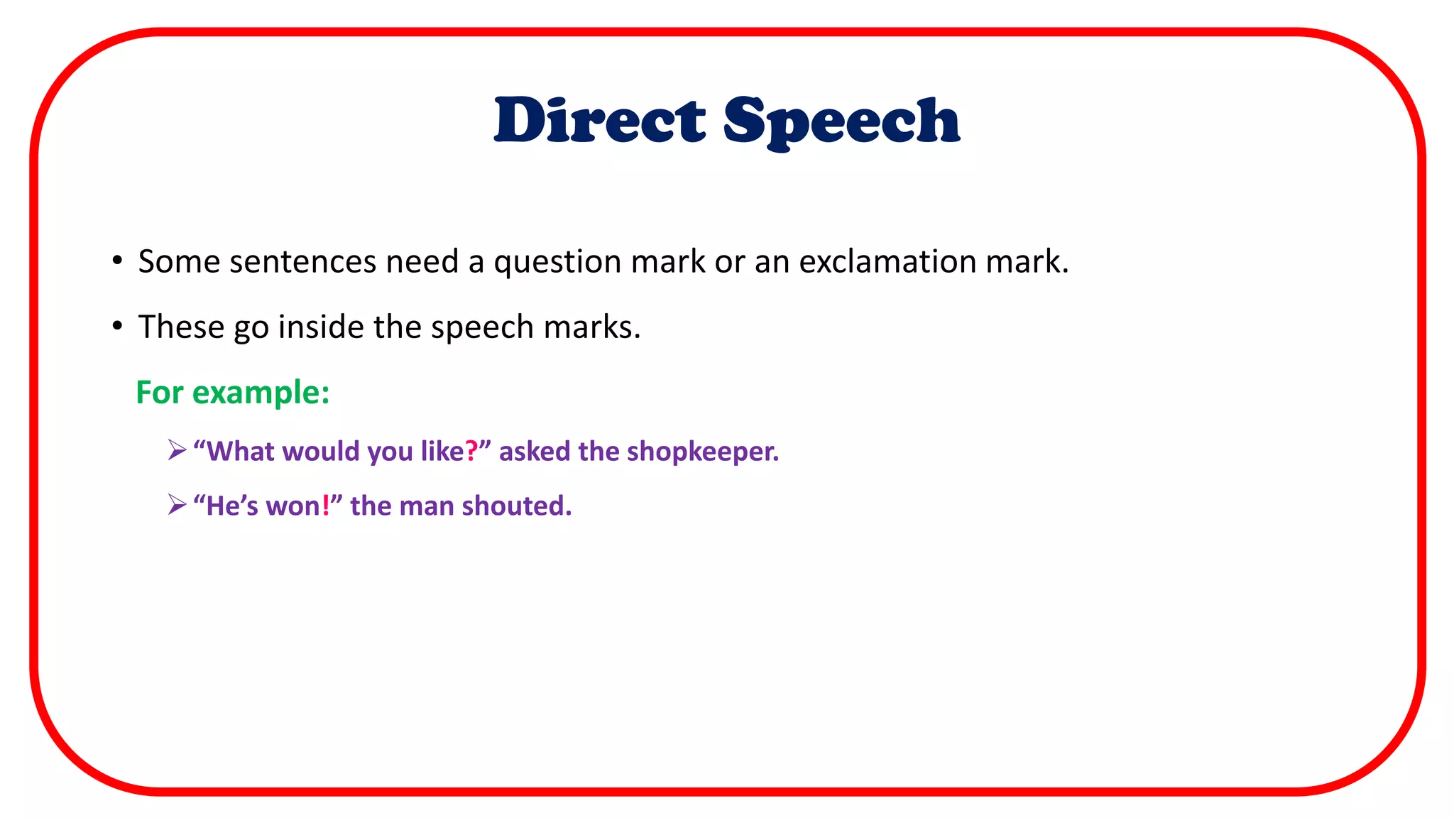 Direct Speech
• Some sentences need a question mark or an exclamation mark.
• These go inside the speech marks.
For example:
“What would you like?” asked the shopkeeper.
“He’s won!” the man shouted.
 