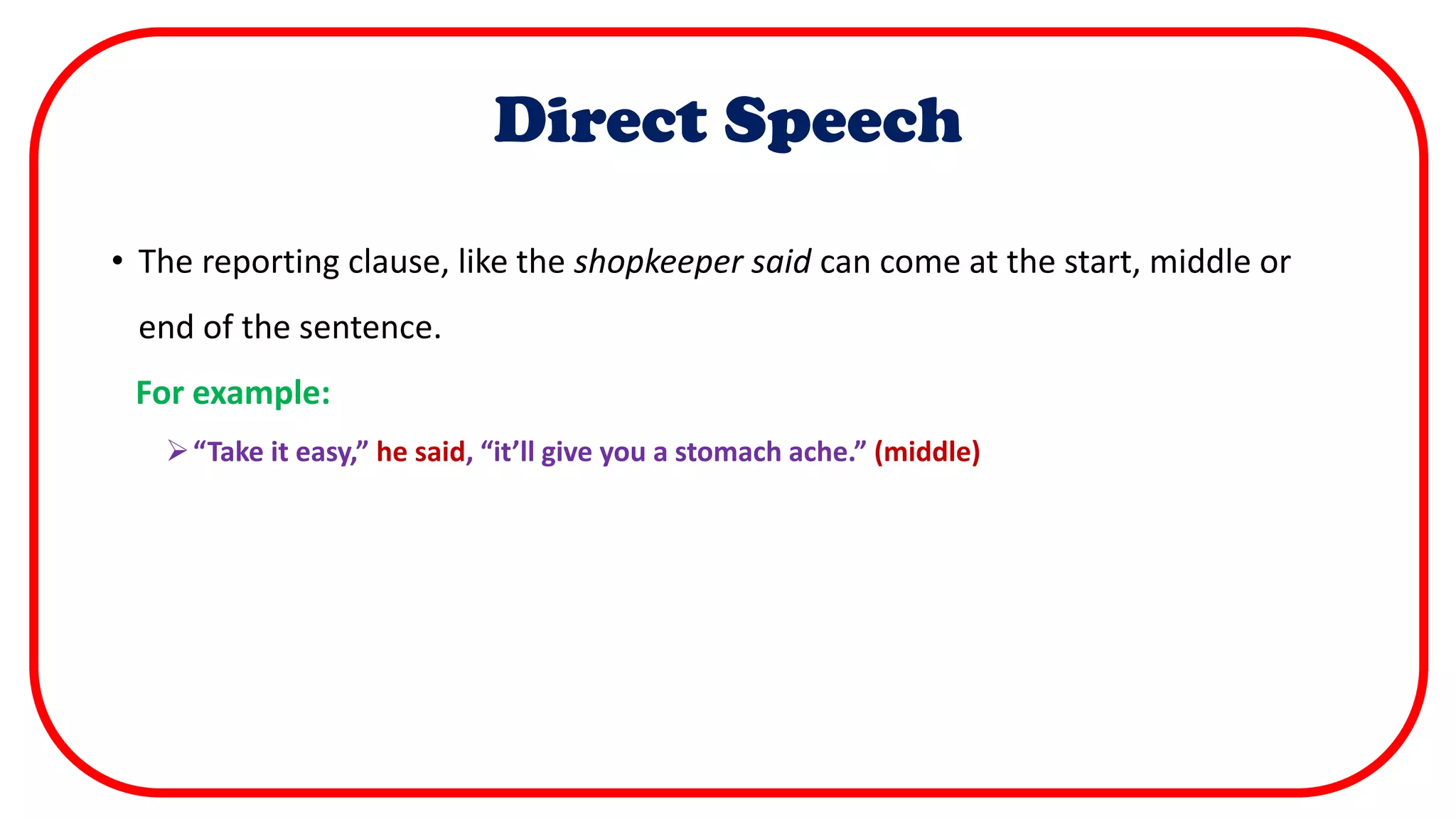 Direct Speech
• The reporting clause, like the shopkeeper said can come at the start, middle or
end of the sentence.
For example:
“Take it easy,” he said, “it’ll give you a stomach ache.” (middle)
 