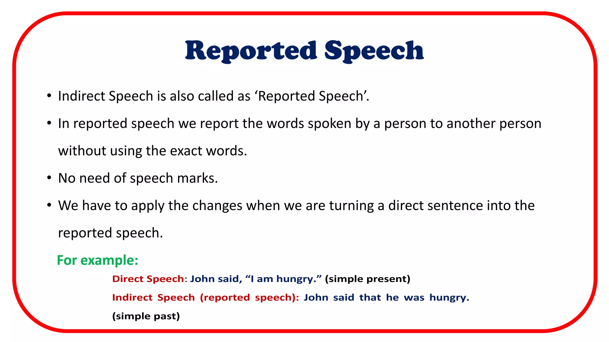 Reported Speech
• Indirect Speech is also called as ‘Reported Speech’.
• In reported speech we report the words spoken by a person to another person
without using the exact words.
• No need of speech marks.
• We have to apply the changes when we are turning a direct sentence into the
reported speech.
For example:
 We have to apply the changes when we are turning a direct sentence
into the reported speech.
For example:
Direct Speech: John said, “I am hungry.” (simple present)
Indirect Speech (reported speech): John said that he was hungry.
(simple past)
 