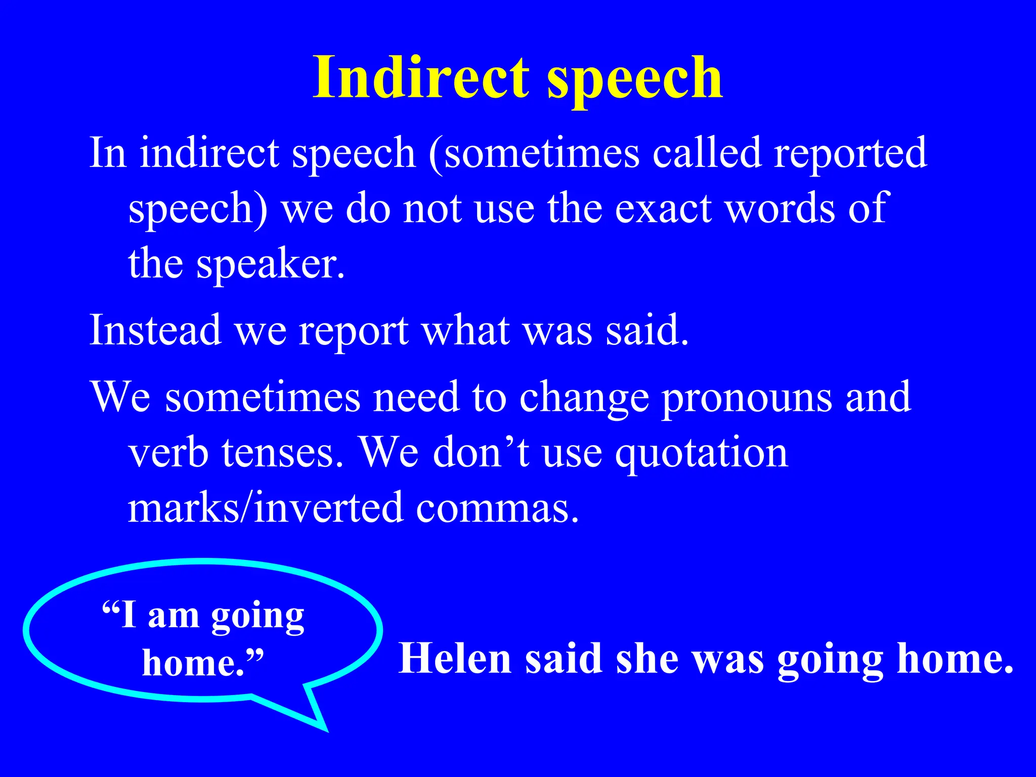 Indirect speech
In indirect speech (sometimes called reported
speech) we do not use the exact words of
the speaker.
Instead we report what was said.
We sometimes need to change pronouns and
verb tenses. We don’t use quotation
marks/inverted commas.
“I am going
home.” Helen said she was going home.
 