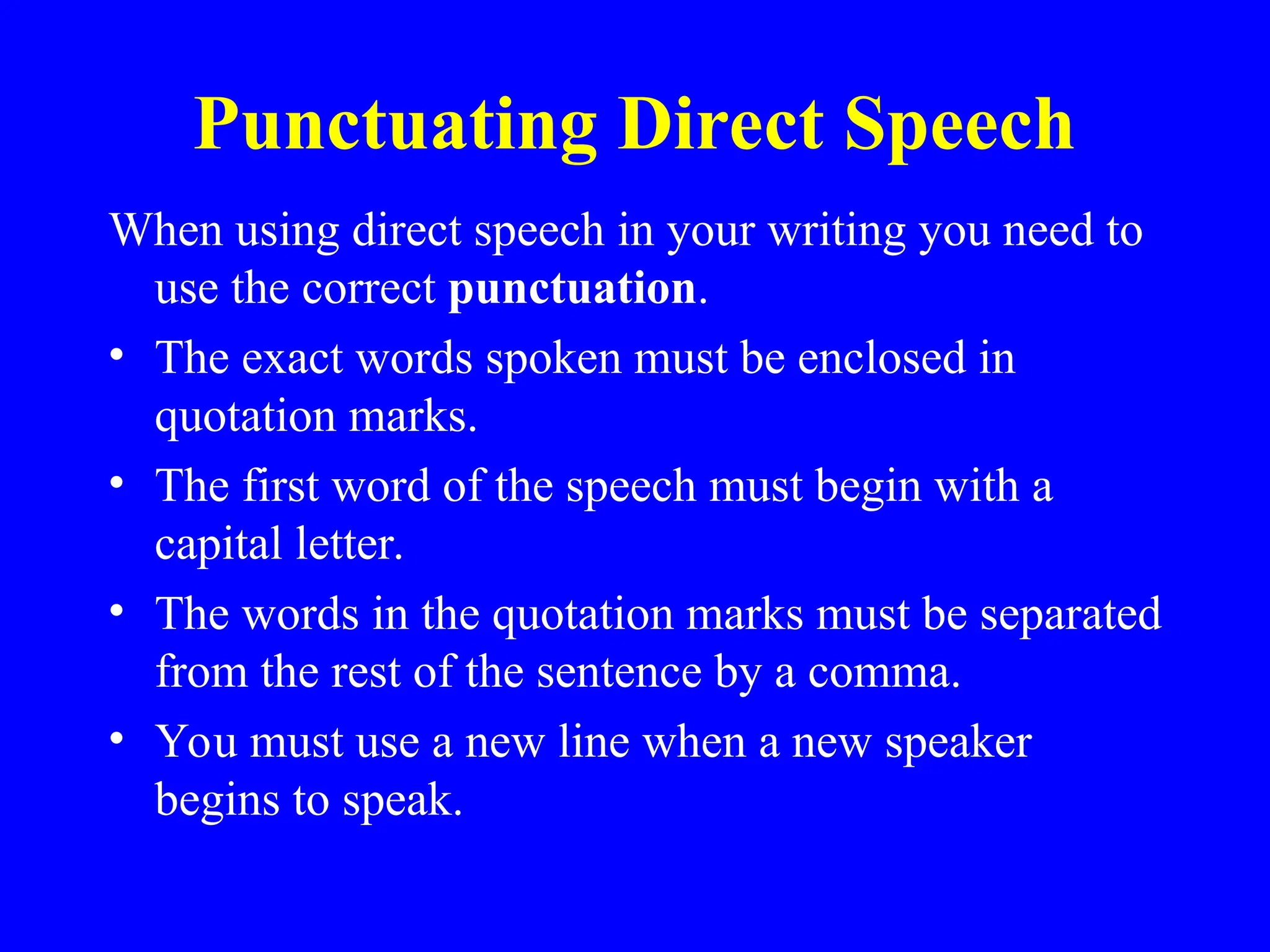 Punctuating Direct Speech
When using direct speech in your writing you need to
use the correct punctuation.
• The exact words spoken must be enclosed in
quotation marks.
• The first word of the speech must begin with a
capital letter.
• The words in the quotation marks must be separated
from the rest of the sentence by a comma.
• You must use a new line when a new speaker
begins to speak.
 