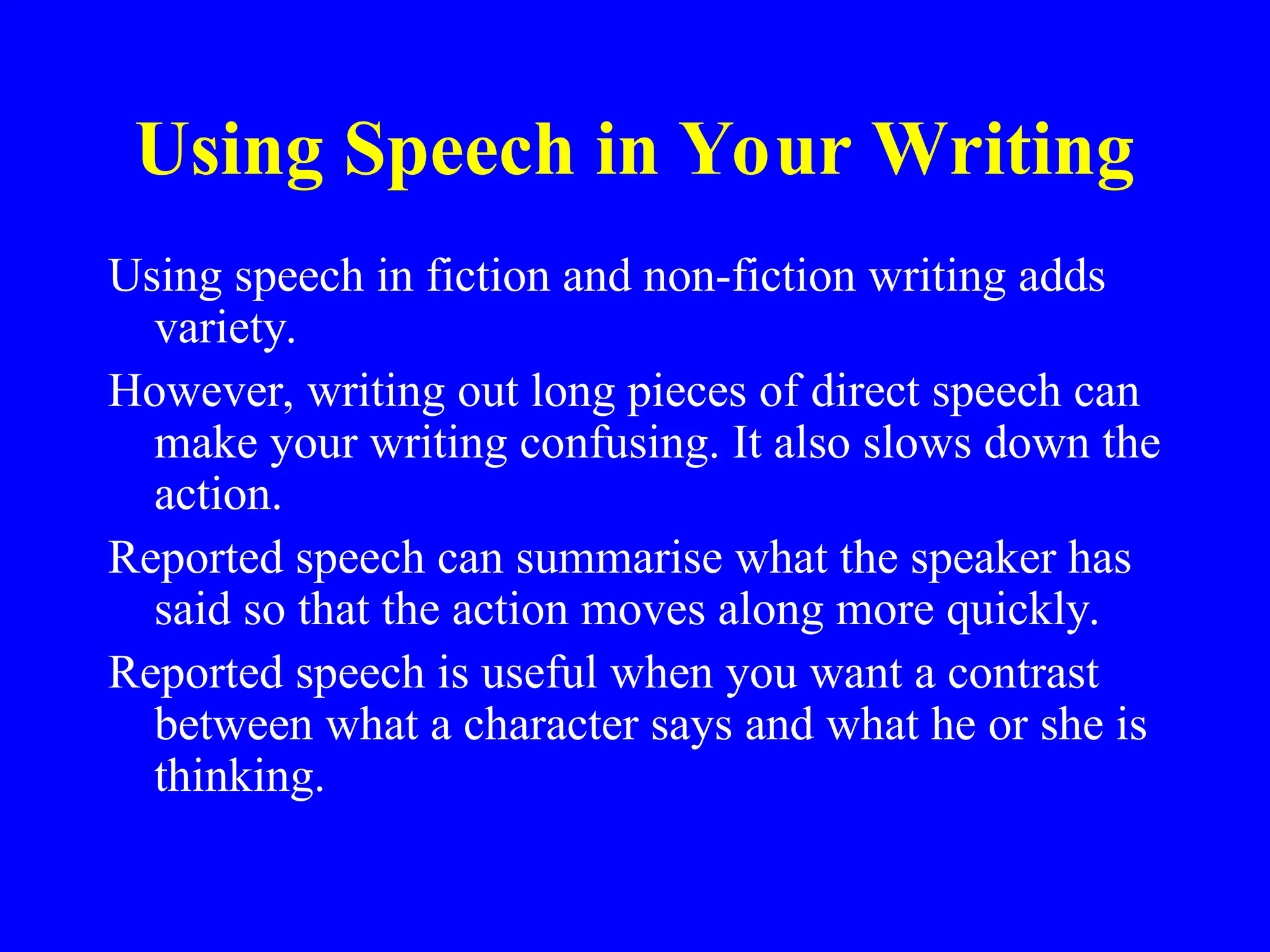 Using Speech in Your Writing
Using speech in fiction and non-fiction writing adds
variety.
However, writing out long pieces of direct speech can
make your writing confusing. It also slows down the
action.
Reported speech can summarise what the speaker has
said so that the action moves along more quickly.
Reported speech is useful when you want a contrast
between what a character says and what he or she is
thinking.
 