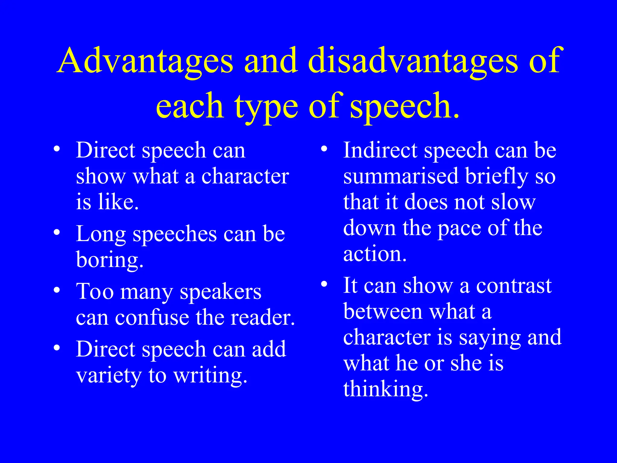 Advantages and disadvantages of
each type of speech.
• Direct speech can
show what a character
is like.
• Long speeches can be
boring.
• Too many speakers
can confuse the reader.
• Direct speech can add
variety to writing.
• Indirect speech can be
summarised briefly so
that it does not slow
down the pace of the
action.
• It can show a contrast
between what a
character is saying and
what he or she is
thinking.
 