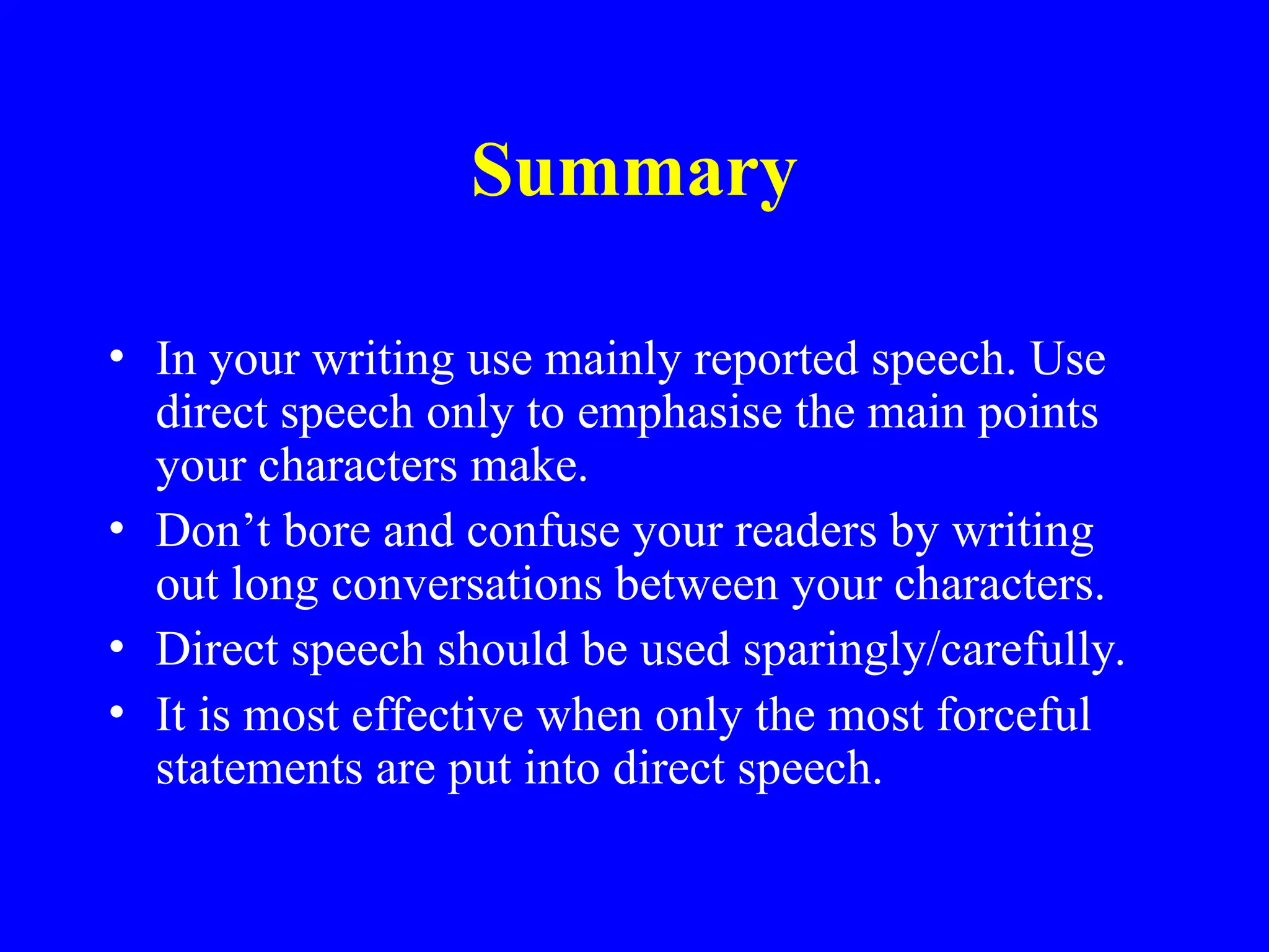 Summary
• In your writing use mainly reported speech. Use
direct speech only to emphasise the main points
your characters make.
• Don’t bore and confuse your readers by writing
out long conversations between your characters.
• Direct speech should be used sparingly/carefully.
• It is most effective when only the most forceful
statements are put into direct speech.
 