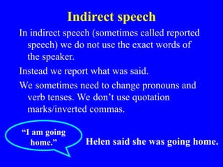 Indirect speech
In indirect speech (sometimes called reported
speech) we do not use the exact words of
the speaker.
Instead we report what was said.
We sometimes need to change pronouns and
verb tenses. We don’t use quotation
marks/inverted commas.
“I am going
home.” Helen said she was going home.
 