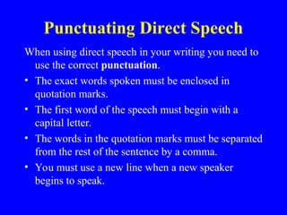 Punctuating Direct Speech
When using direct speech in your writing you need to
use the correct punctuation.
• The exact words spoken must be enclosed in
quotation marks.
• The first word of the speech must begin with a
capital letter.
• The words in the quotation marks must be separated
from the rest of the sentence by a comma.
• You must use a new line when a new speaker
begins to speak.
 