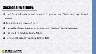 Sectional Warping:
 Used for small volume and customized production (Stripes and specialized
yarns)
 Two stages are involved here
 It provides lower amount of production than high speed warping.
 It is used to produce fancy fabric.
 Here, creel capacity ranges 300 to 400.
April 5, 2022 8
 