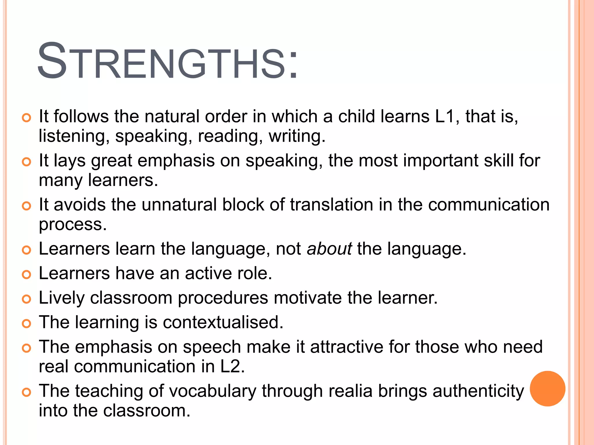 STRENGTHS:
   It follows the natural order in which a child learns L1, that is,
    listening, speaking, reading, writing.
   It lays great emphasis on speaking, the most important skill for
    many learners.
   It avoids the unnatural block of translation in the communication
    process.
   Learners learn the language, not about the language.
   Learners have an active role.
   Lively classroom procedures motivate the learner.
   The learning is contextualised.
   The emphasis on speech make it attractive for those who need
    real communication in L2.
   The teaching of vocabulary through realia brings authenticity
    into the classroom.
 